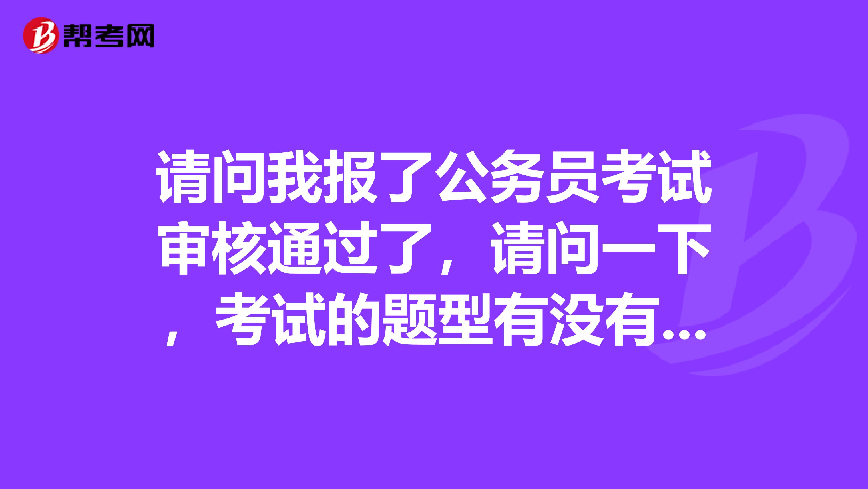 请问我报了公务员考试审核通过了,请问一下,考试的题型有没有人了解的 谢谢啦