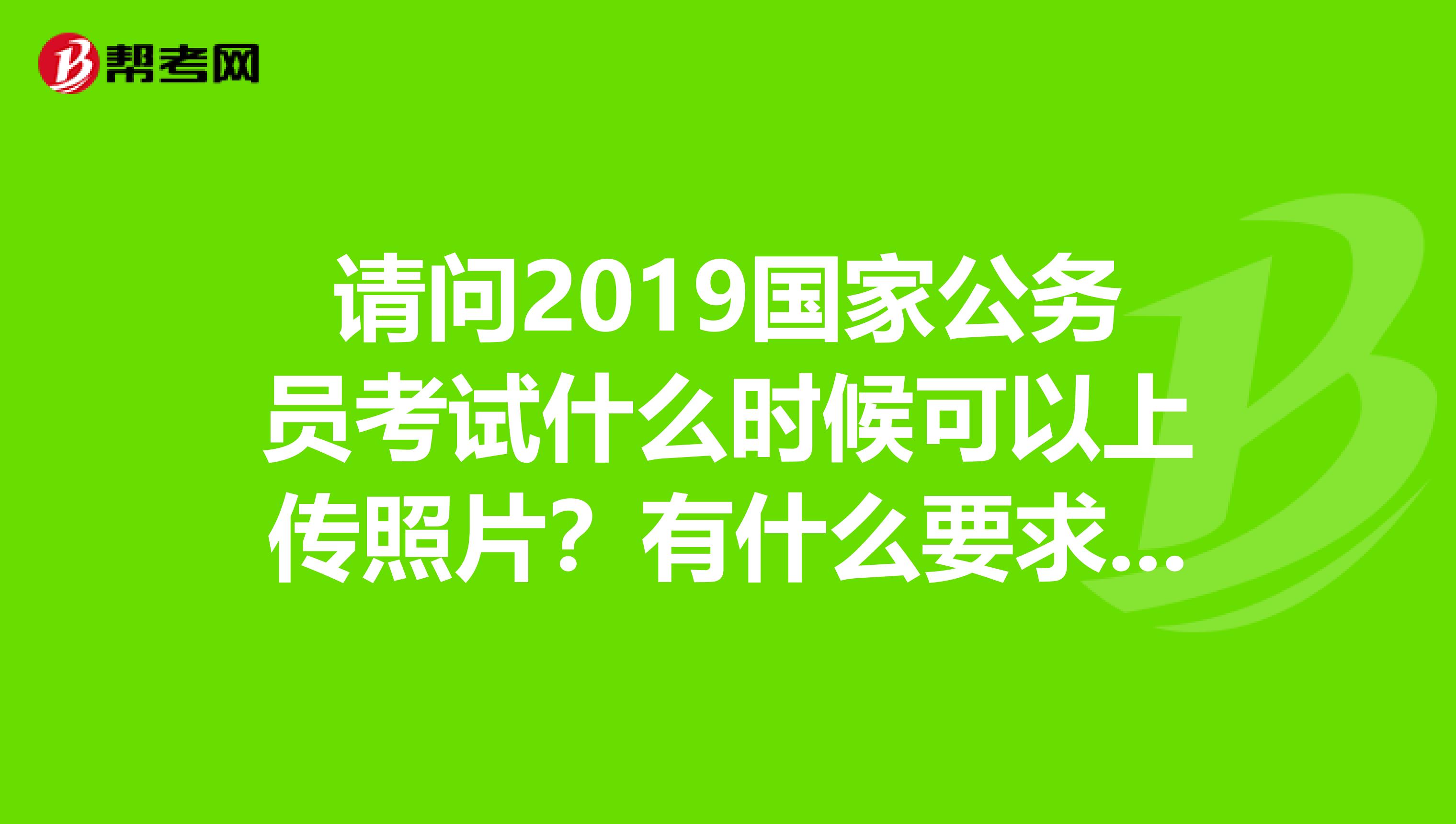 请问2019国家公务员考试什么时候可以上传照片?有什么要求吗?