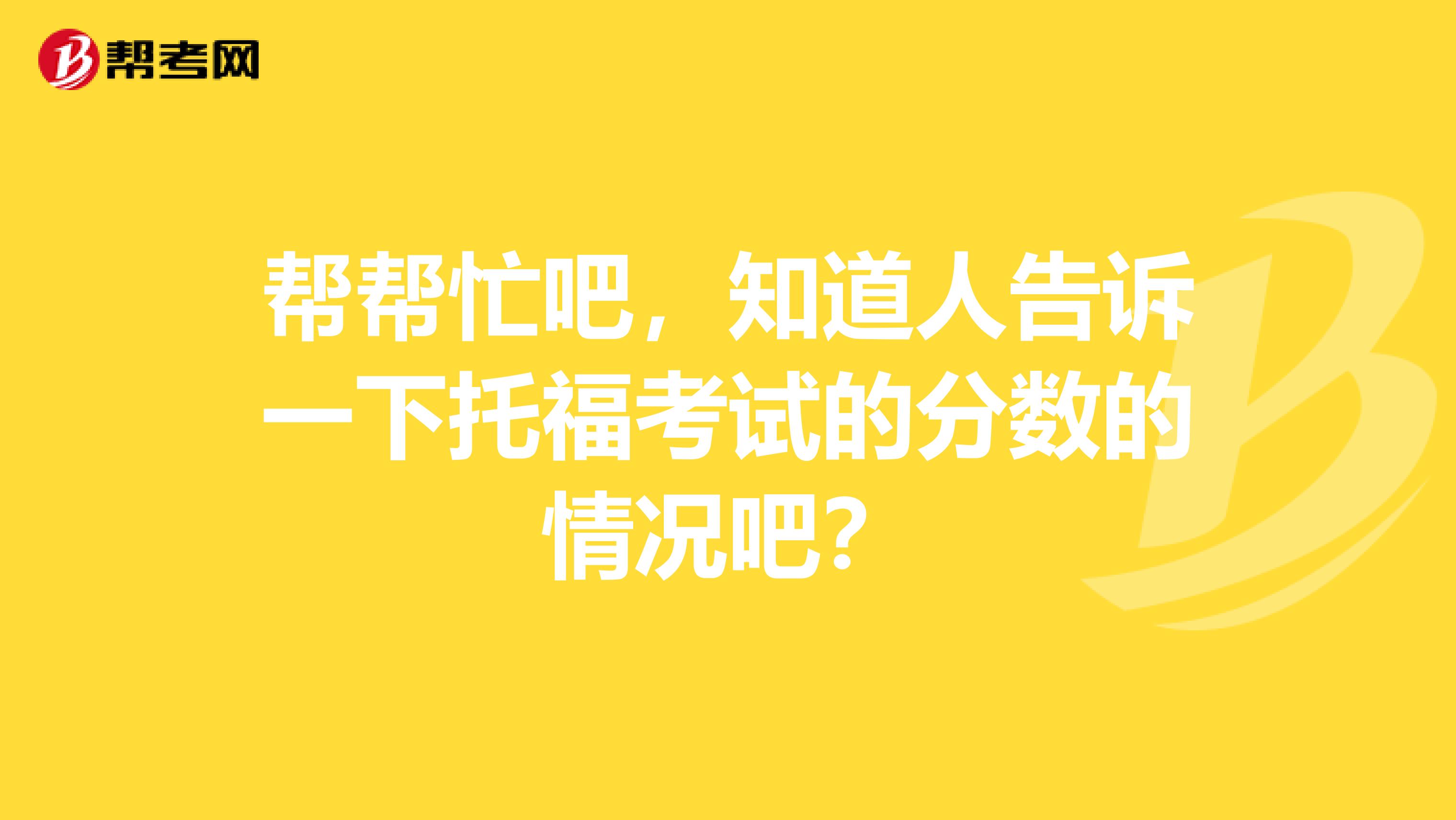 帮帮忙吧,知道人告诉一下托福考试的分数的情况吧?