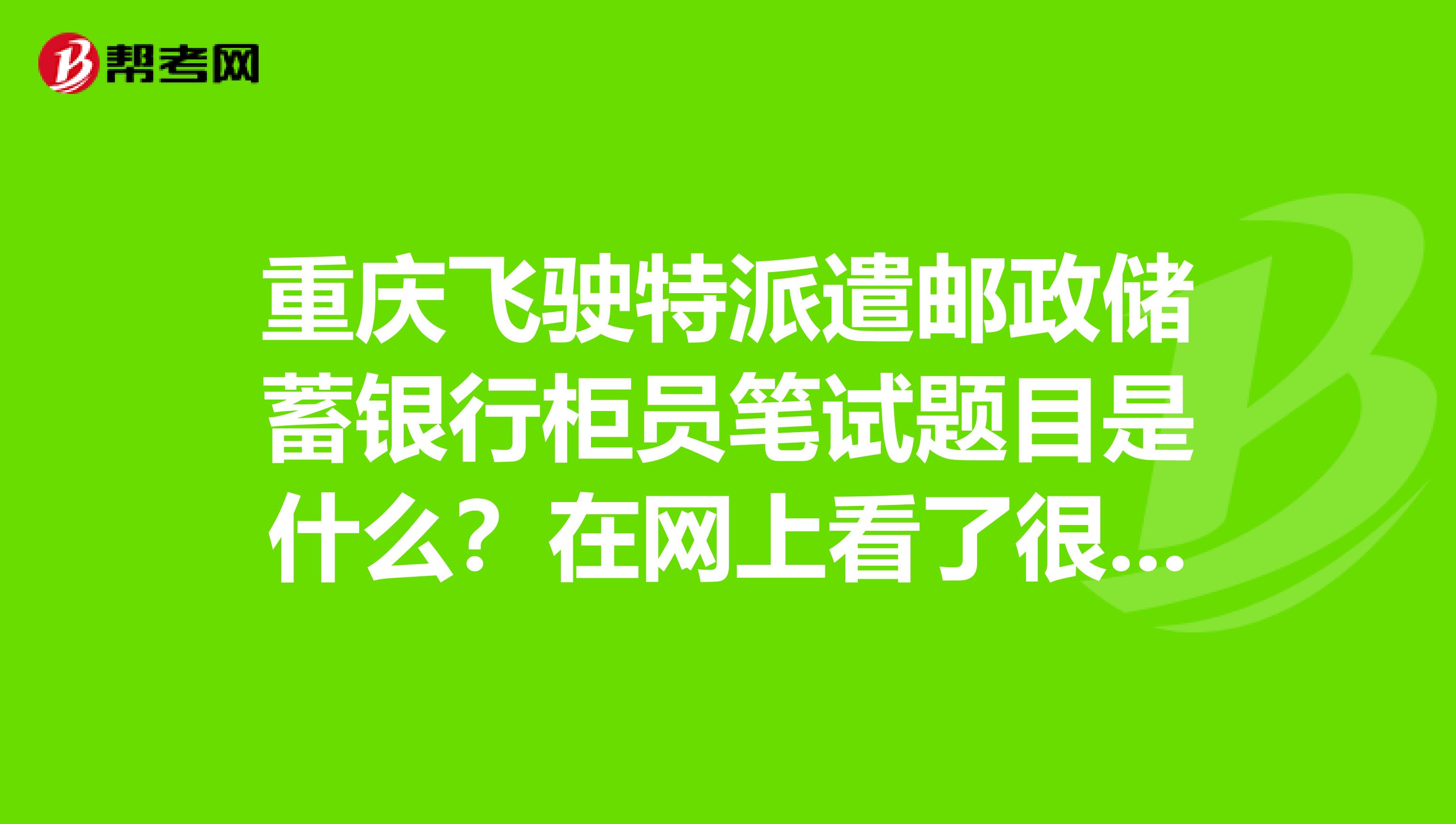 重庆飞驶特派遣邮政储蓄银行柜员笔试题目是什么?在网上看了很多邮政储蓄的劳务工真的很不好吗?