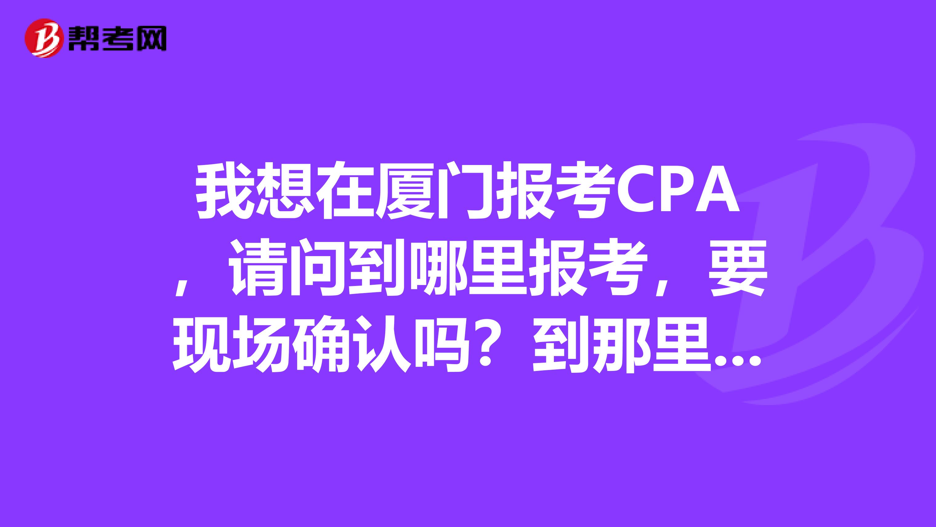 我想在厦门报考CPA，请问到哪里报考，要现场确认吗？到那里确认？有什么相关网站吗？我是第一次考。