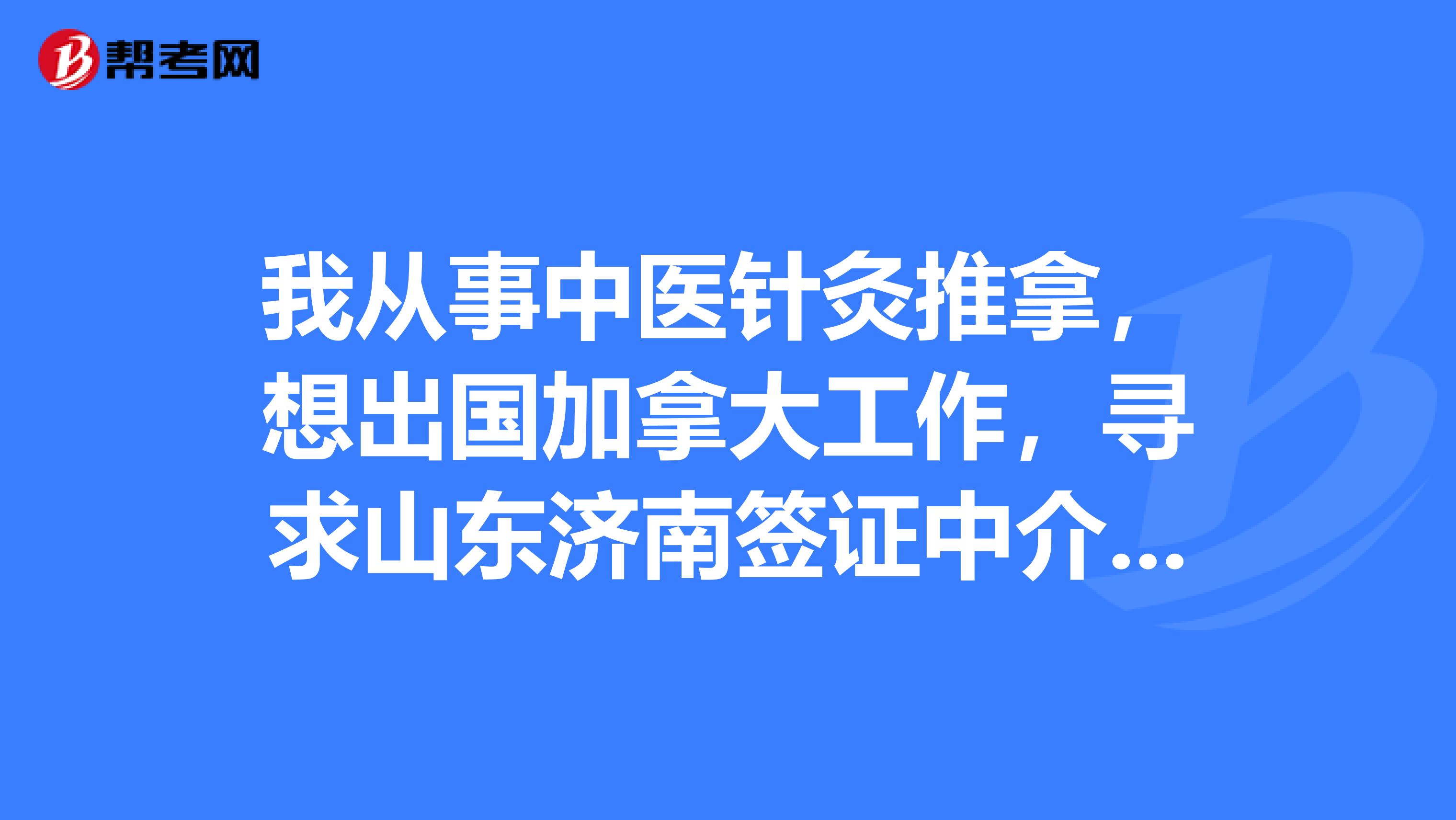 我从事中医针灸推拿，想出国加拿大工作，寻求山东济南签证中介，哪位朋友给推荐一下，谢谢啦