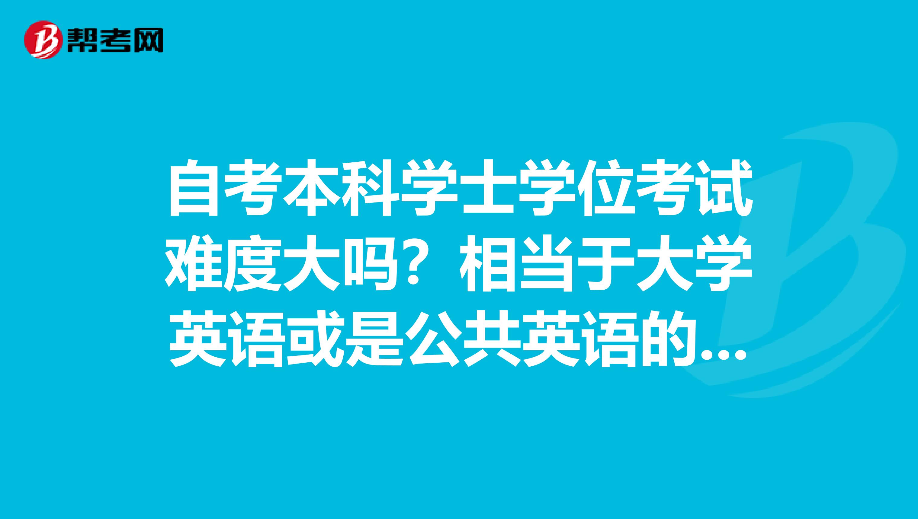 自考本科學士學位考試難度大嗎？相當于大學英語或是公共英語的幾級呀