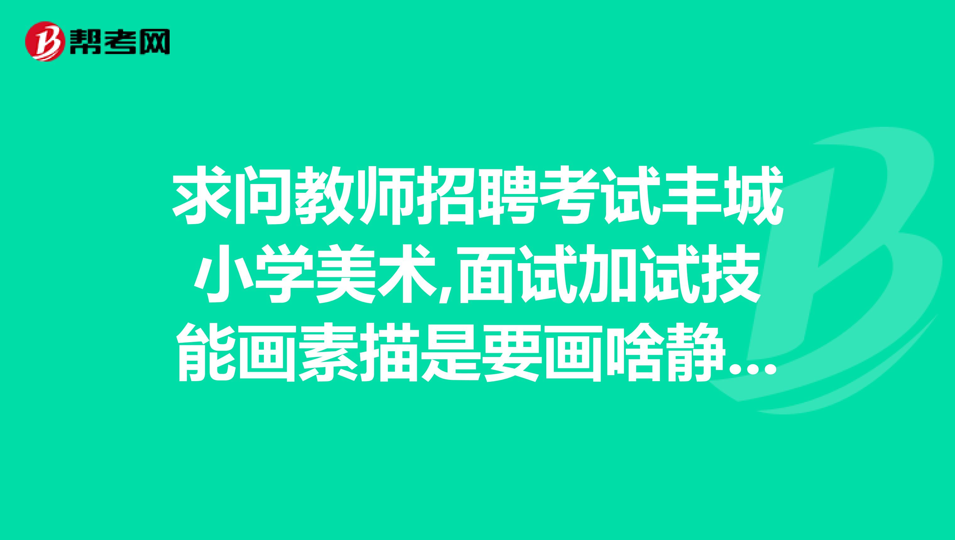求问教师招聘考试丰城小学美术,面试加试技能画素描是要画啥静物还是头像啊,写生还是默写?急求