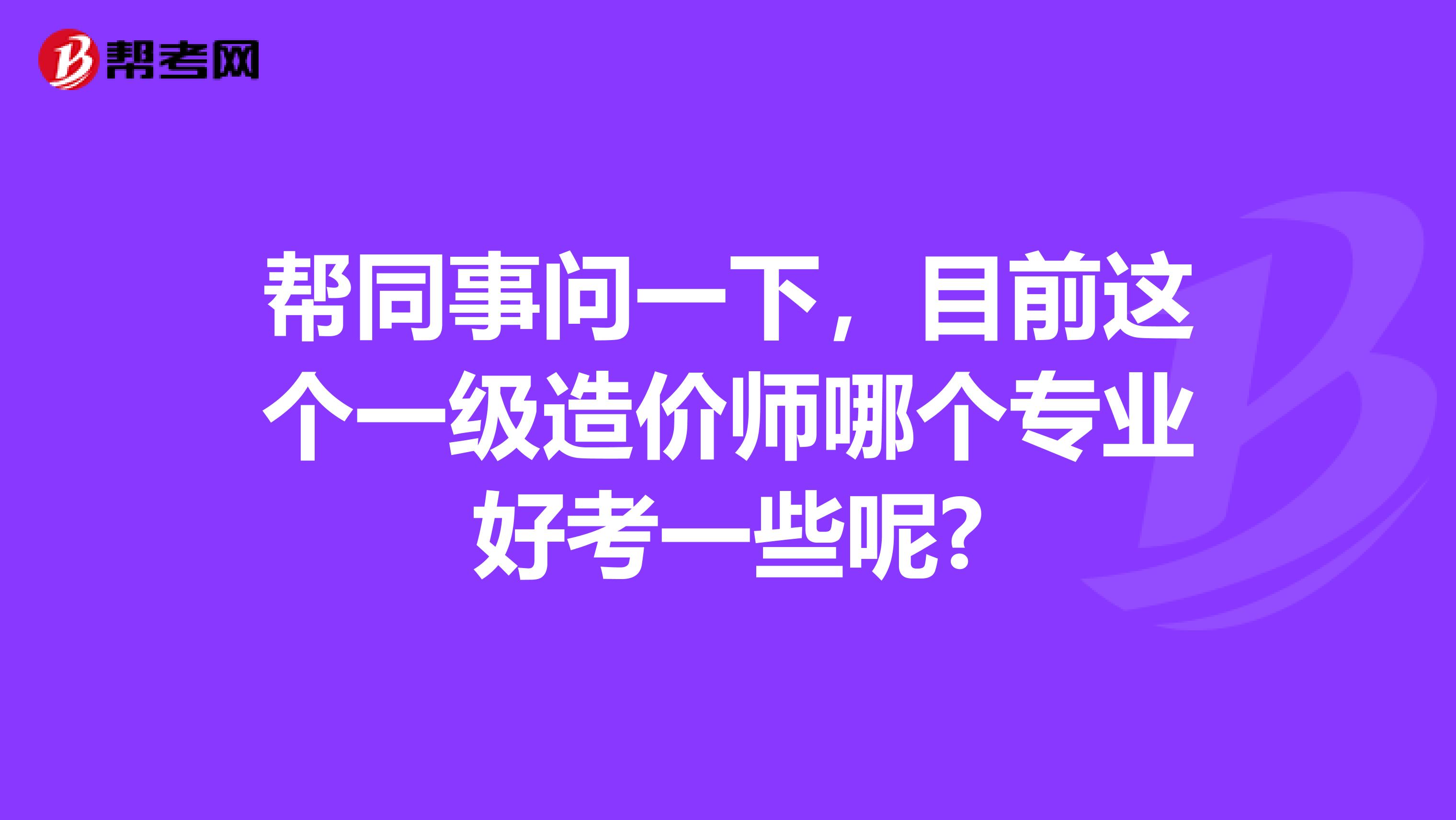 帮同事问一下，目前这个一级造价师哪个专业好考一些呢?