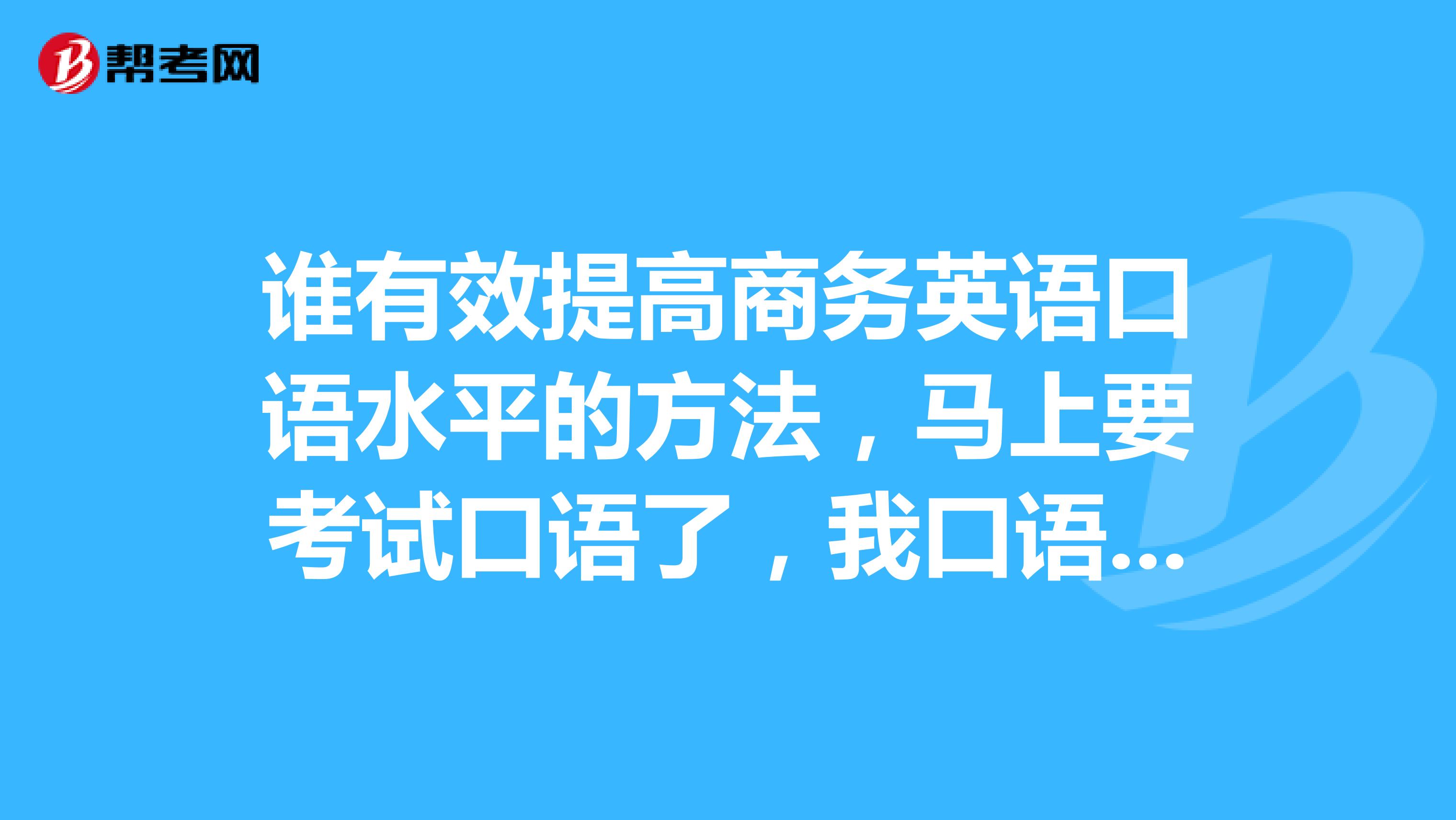 谁有效提高商务英语口语水平的方法，马上要考试口语了，我口语不是很好