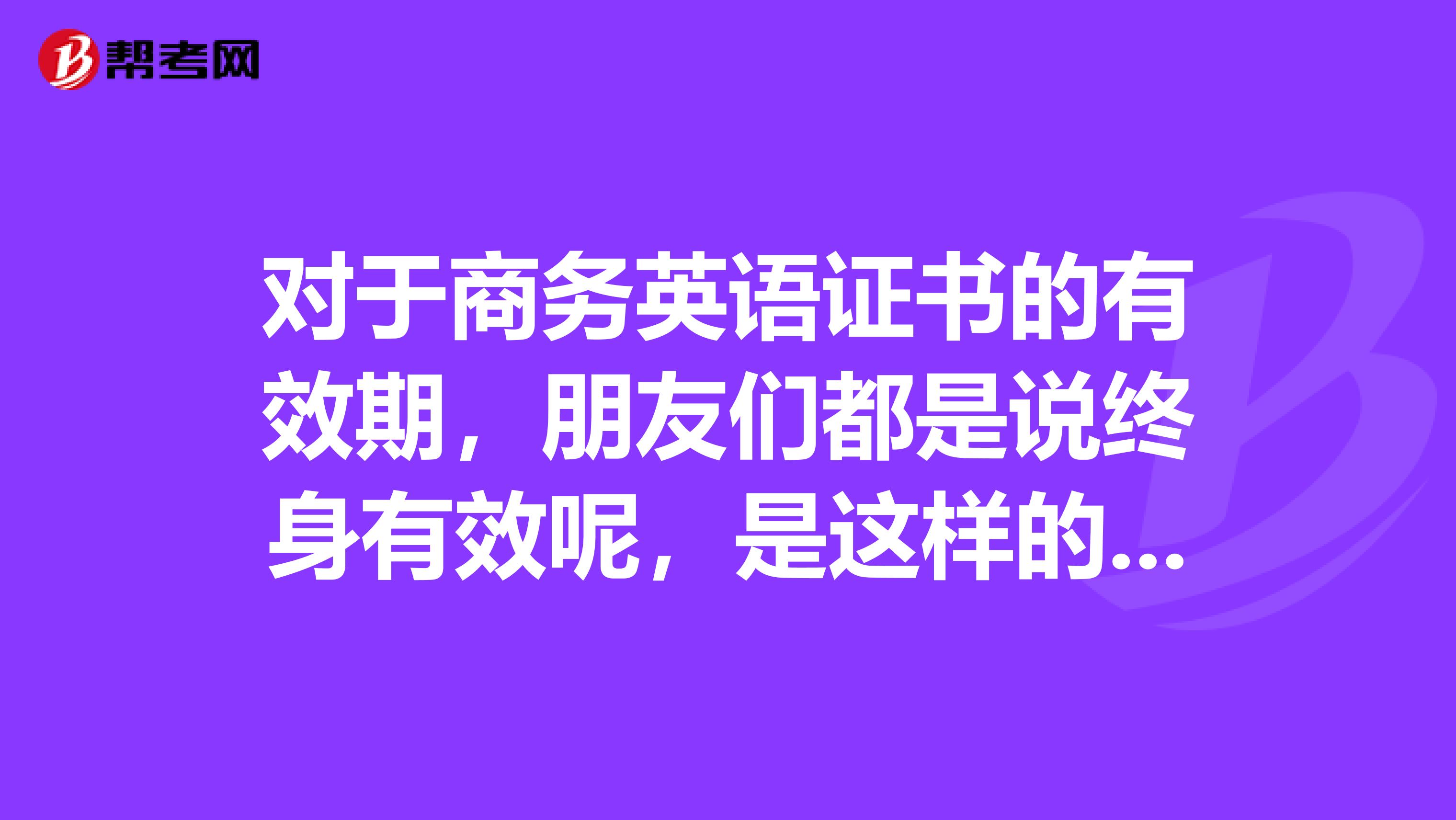 對(duì)于商務(wù)英語(yǔ)證書(shū)的有效期，朋友們都是說(shuō)終身有效呢，是這樣的嗎？