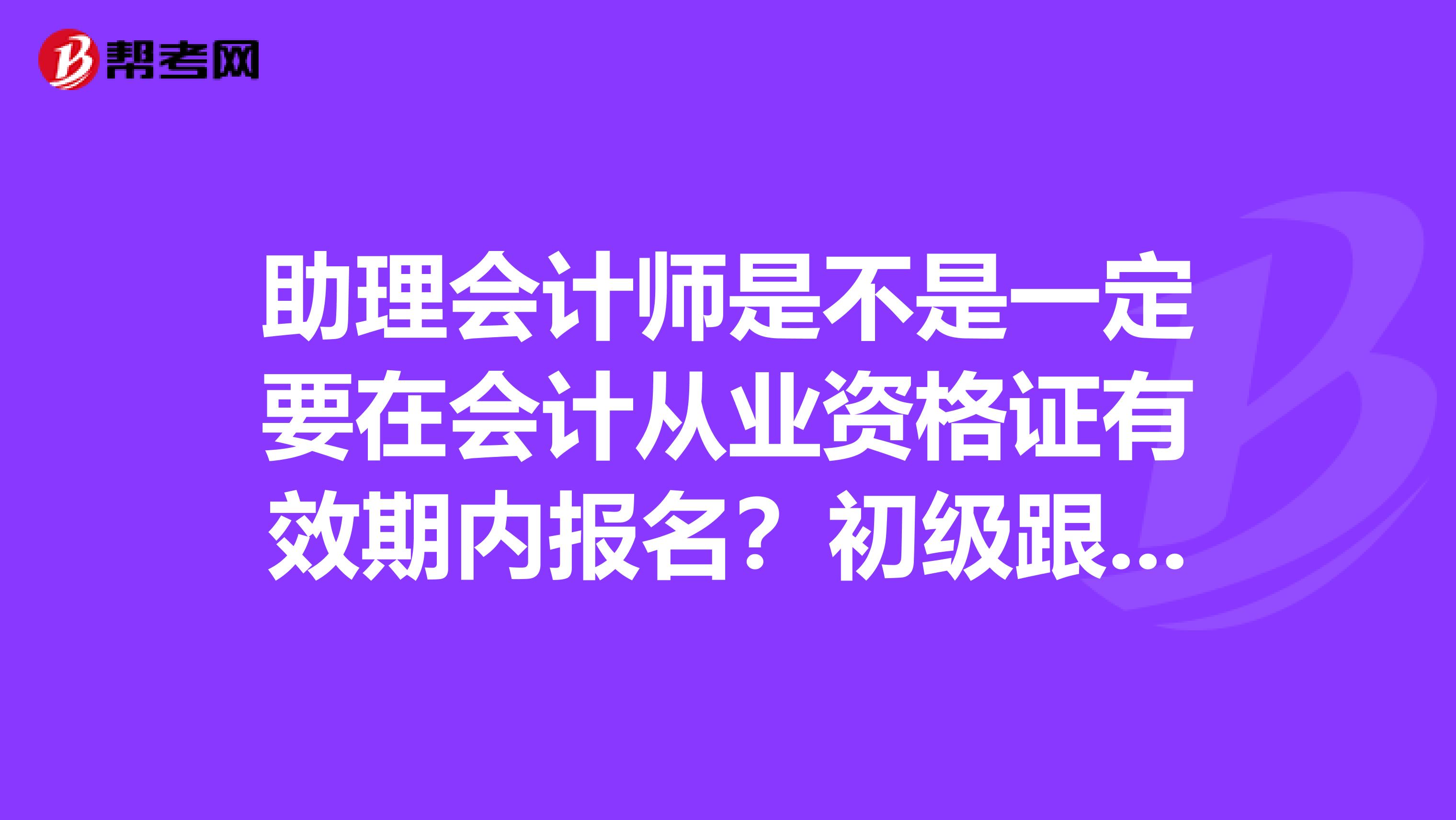 助理会计师是不是一定要在会计从业资格证有效期内报名?初级跟中级有什么区别?
