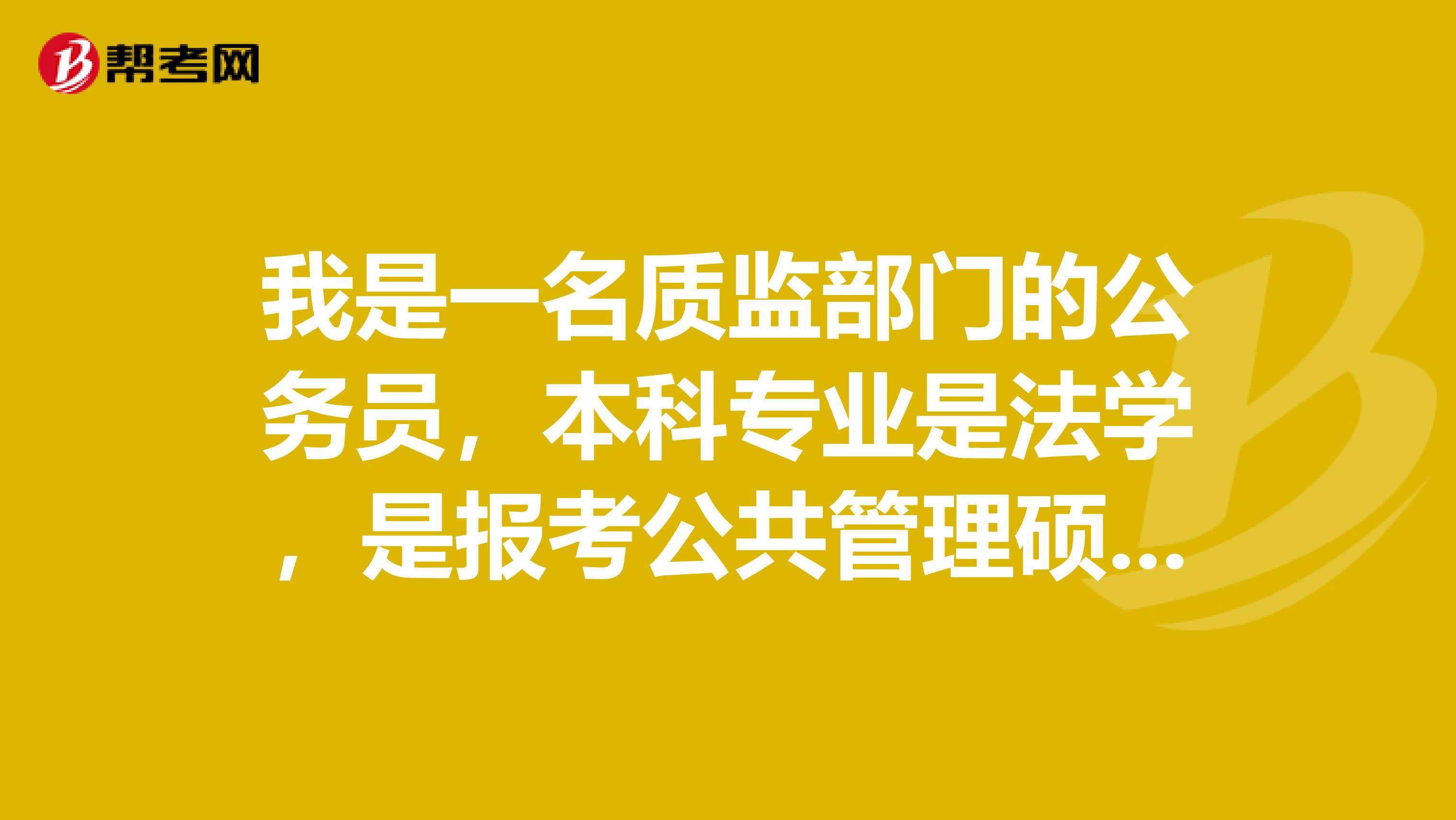 我是一名質(zhì)監(jiān)部門的公務(wù)員，本科專業(yè)是法學，是報考公共管理碩士好還是法律碩士好？