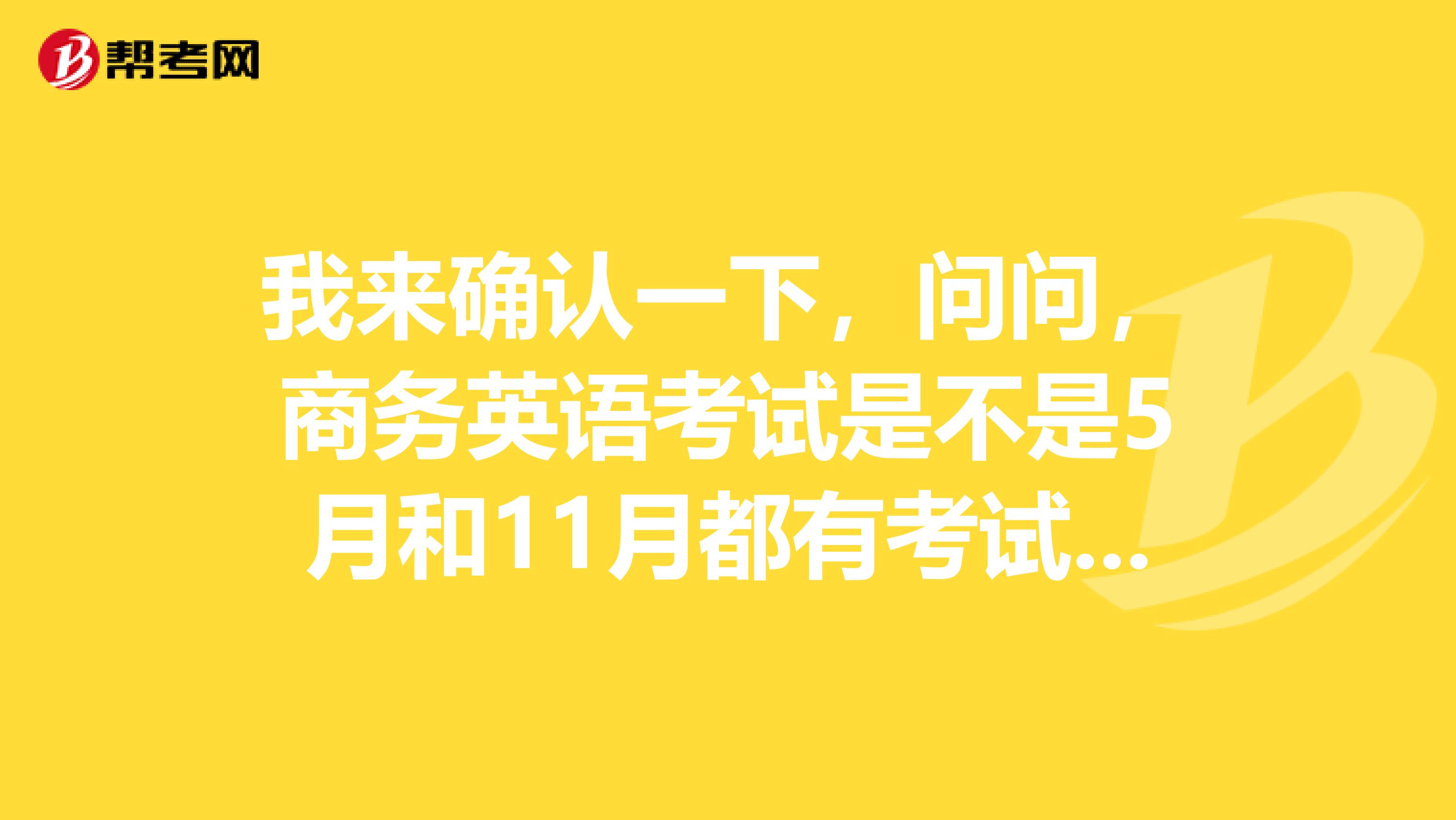 我来确认一下，问问，商务英语考试是不是5月和11月都有考试呀！