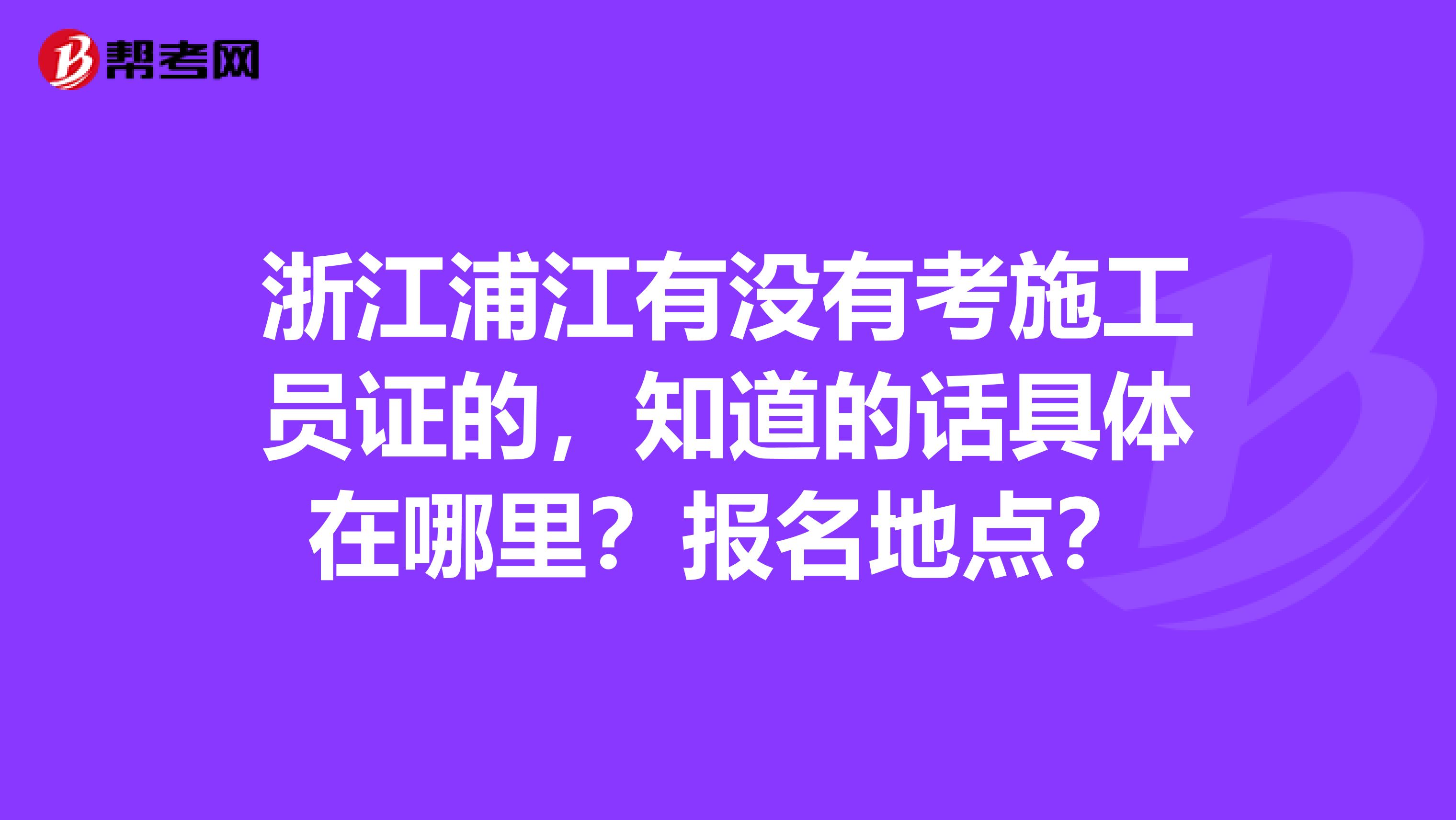 浙江浦江有没有考施工员证的,知道的话具体在哪里?报名地点?