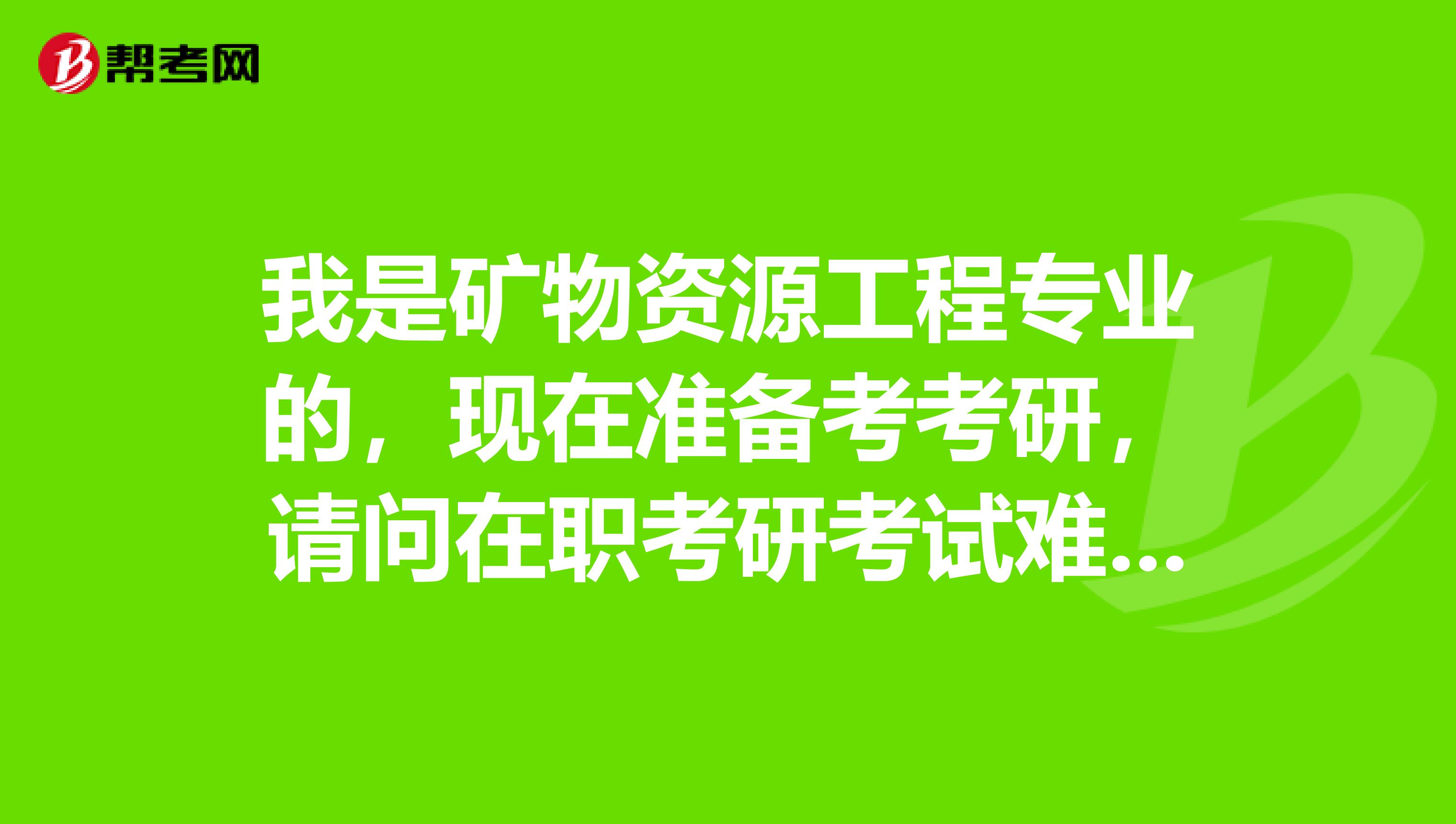 我是矿物资源工程专业的，现在准备考考研，请问在职考研考试难吗？谢谢