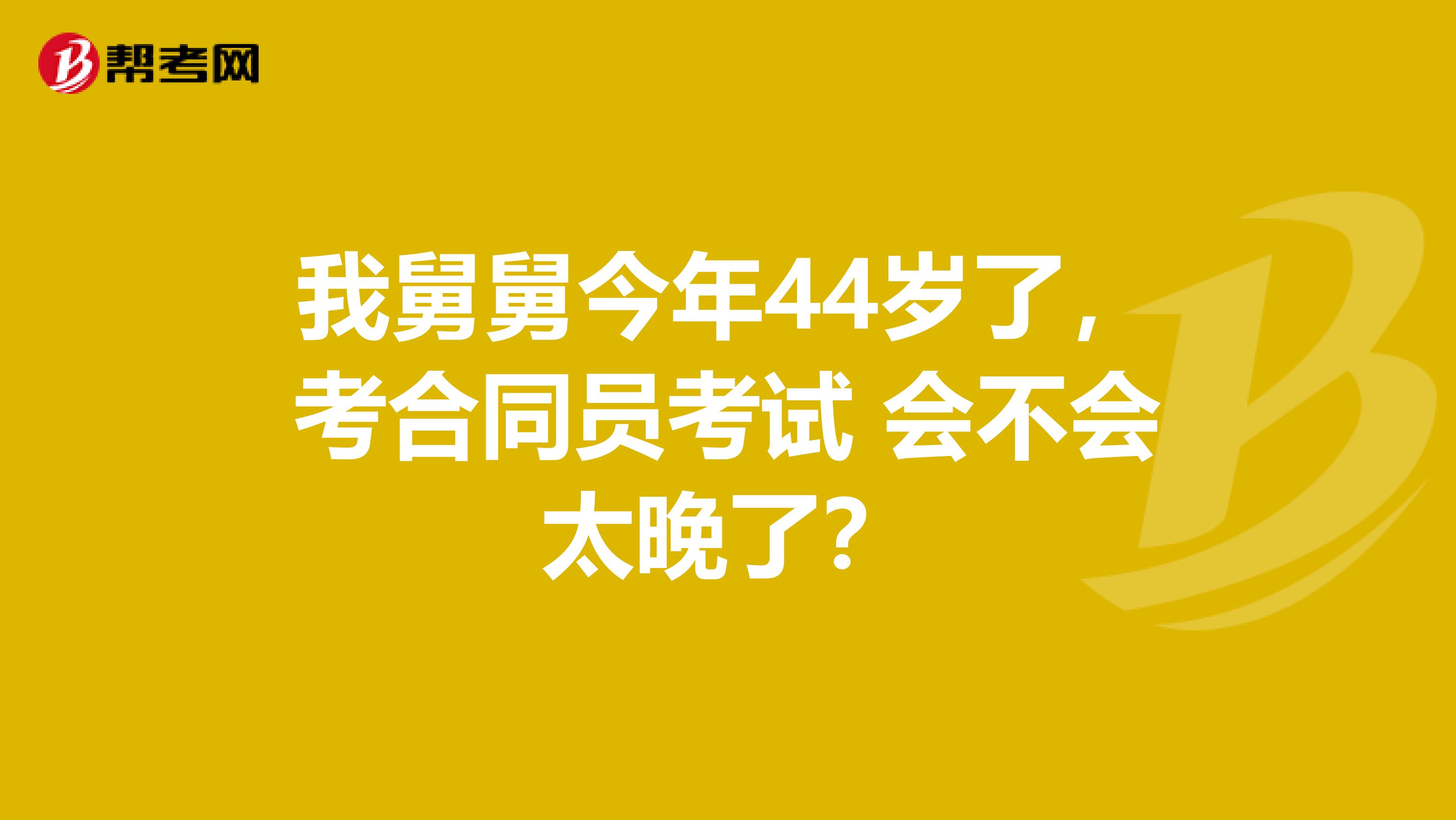 我舅舅今年44岁了，考合同员考试 会不会太晚了？