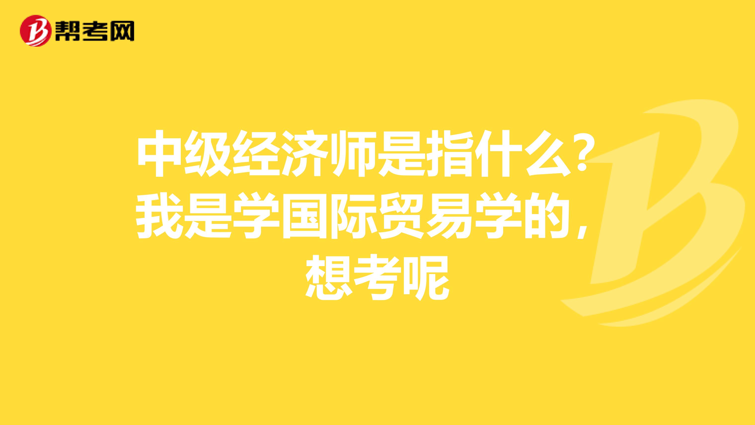 中级经济师是指什么？我是学国际贸易学的，想考呢