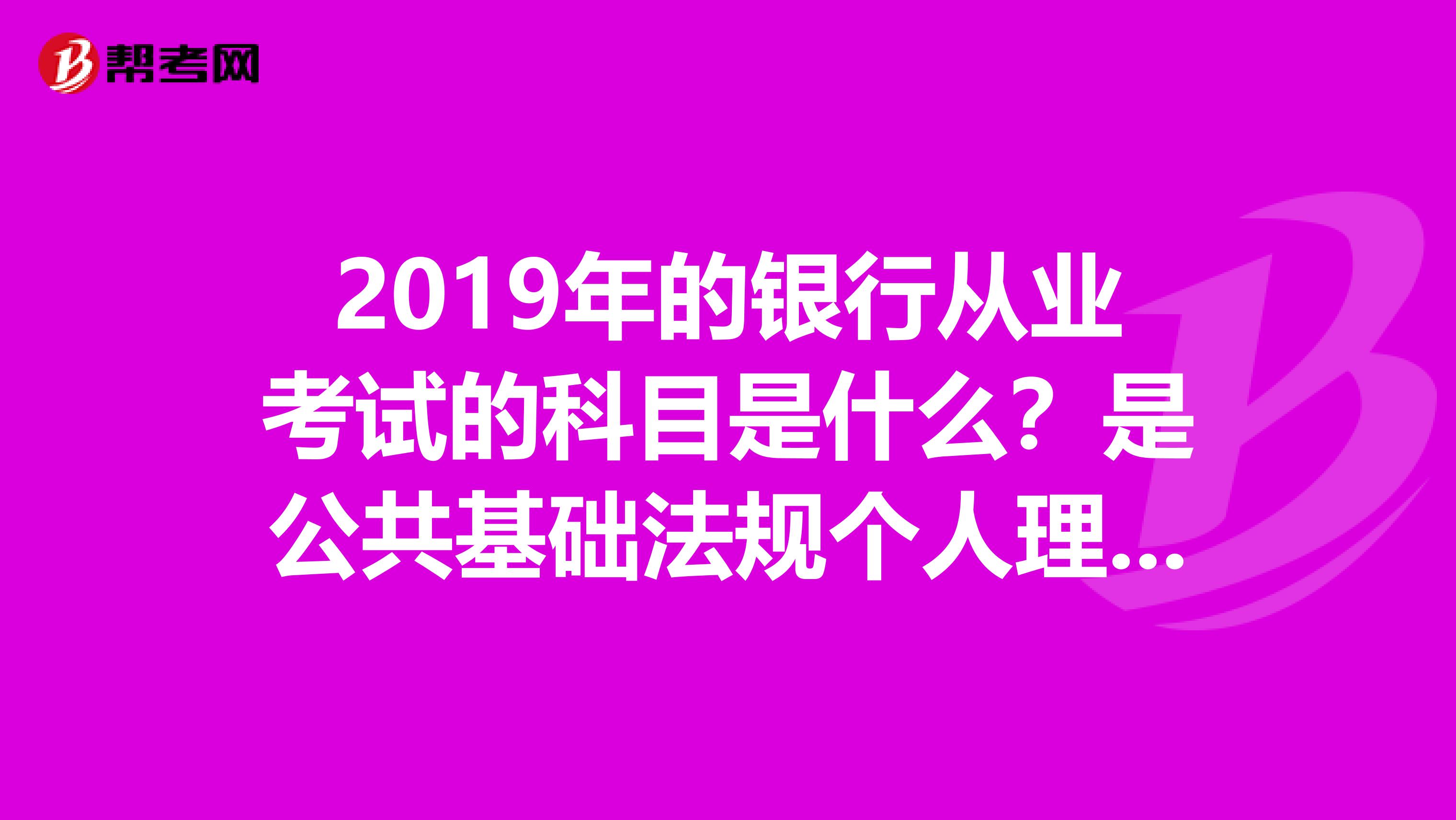 2019年的银行从业考试的科目是什么？是公共基础法规个人理财五选一吗？还有2019年上半年