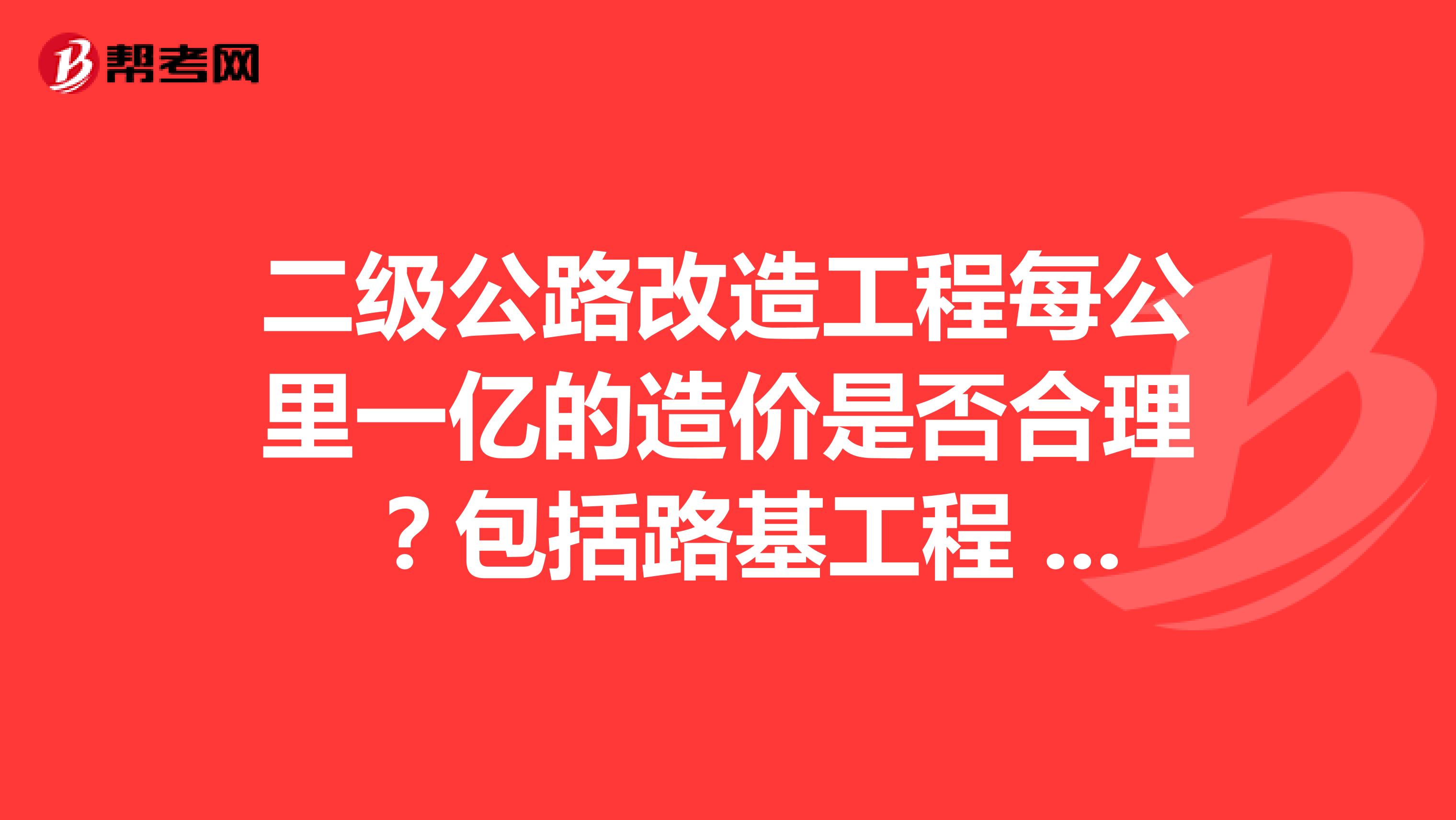 二級公路改造工程每公里一億的造價是否合理 ？包括路基工程 路面工程 橋涵工程 路線及其他所有的工程費用