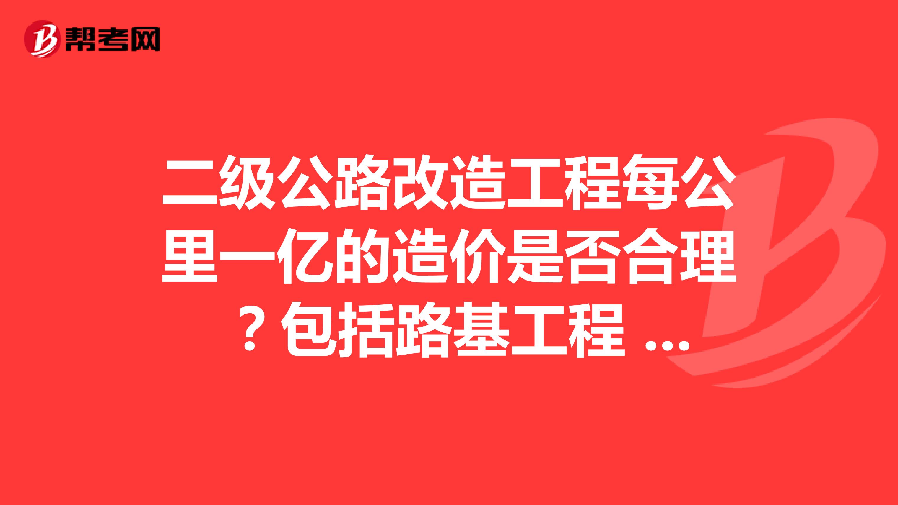 二级公路改造工程每公里一亿的造价是否合理 ？包括路基工程 路面工程 桥涵工程 路线及其他所有的工程费用