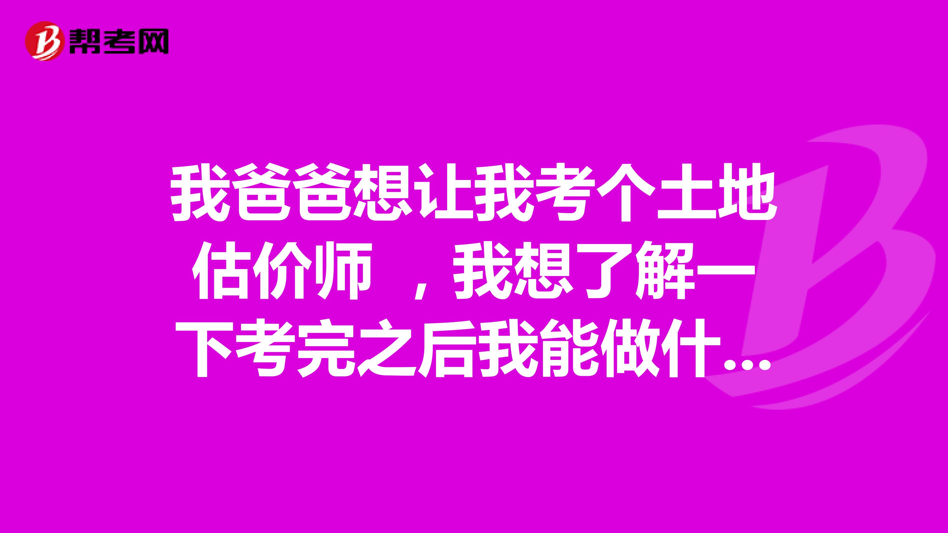 我爸爸想让我考个土地估价师 ,我想了解一下考完之后我能做什么呢