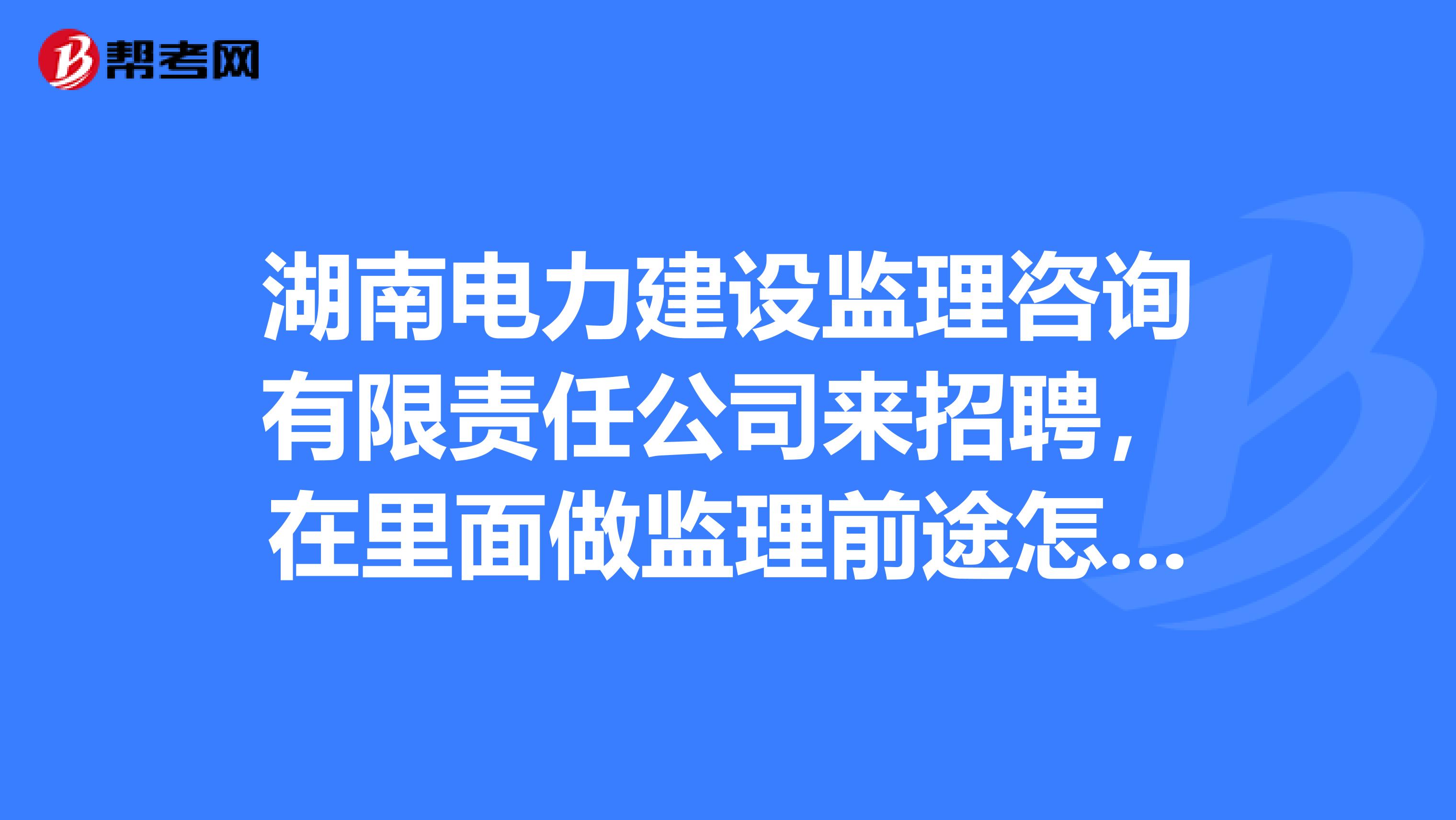 湖南电力建设监理咨询有限责任公司来招聘，在里面做监理前途怎样？有在里面工作的么？