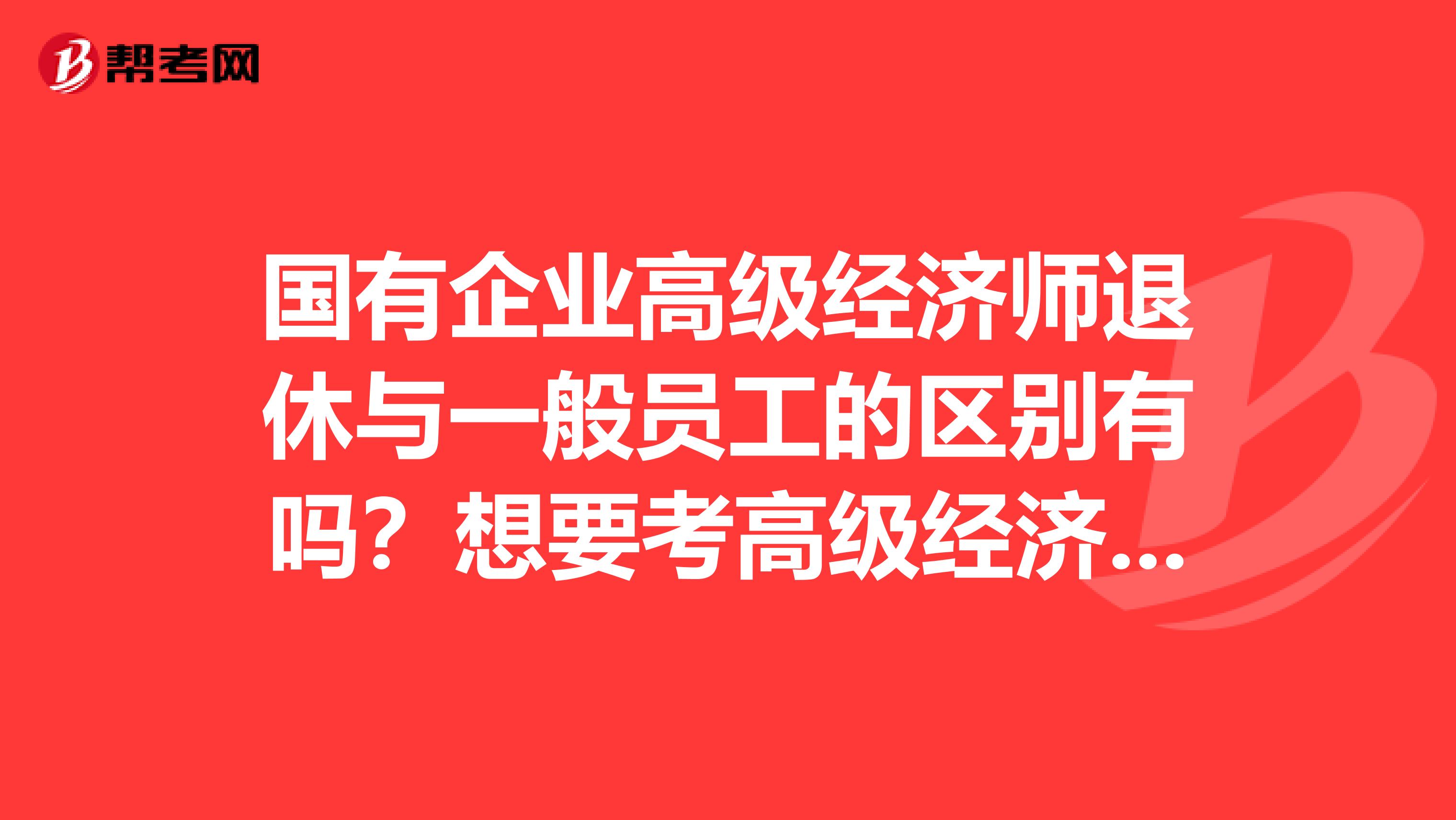 國有企業(yè)高級經(jīng)濟(jì)師退休與一般員工的區(qū)別有嗎？想要考高級經(jīng)濟(jì)師。