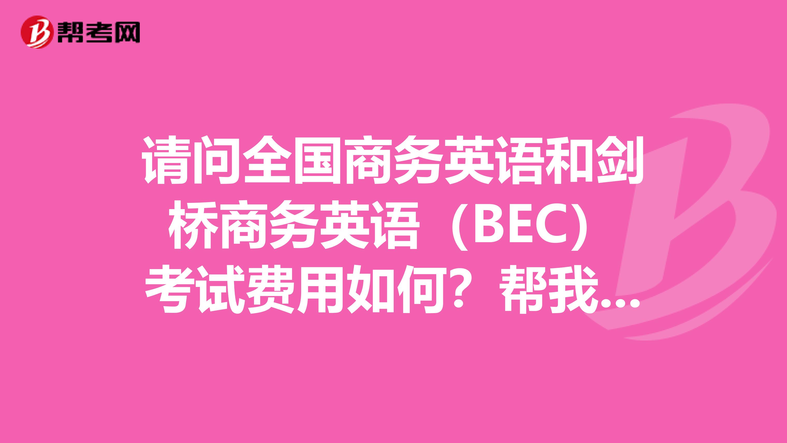 请问全国商务英语和剑桥商务英语（BEC）考试费用如何？帮我家姐姐问一下，​