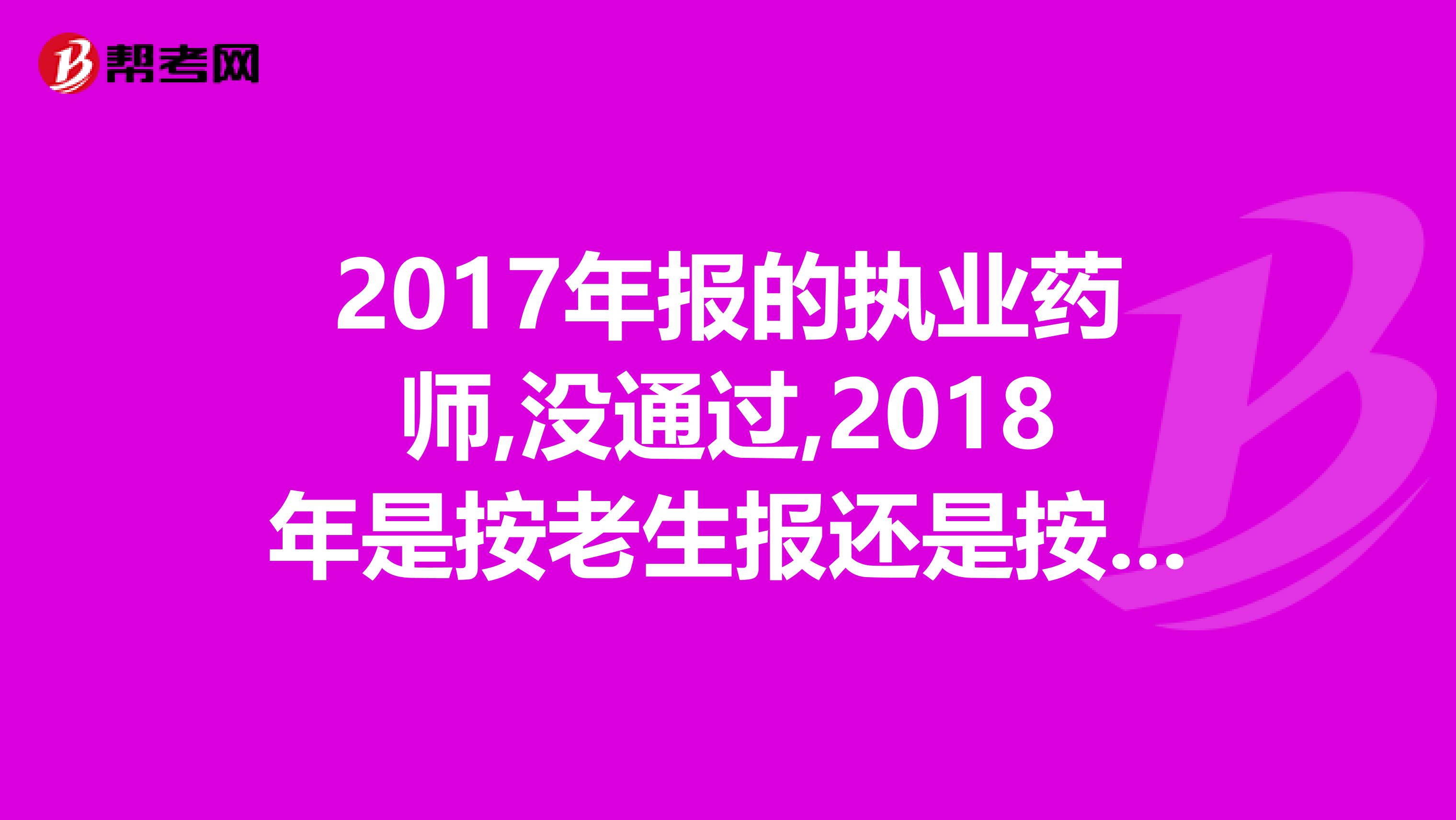 2017年报的执业药师,没通过,2018年是按老生报还是按新生报呢,今年必须4门全过