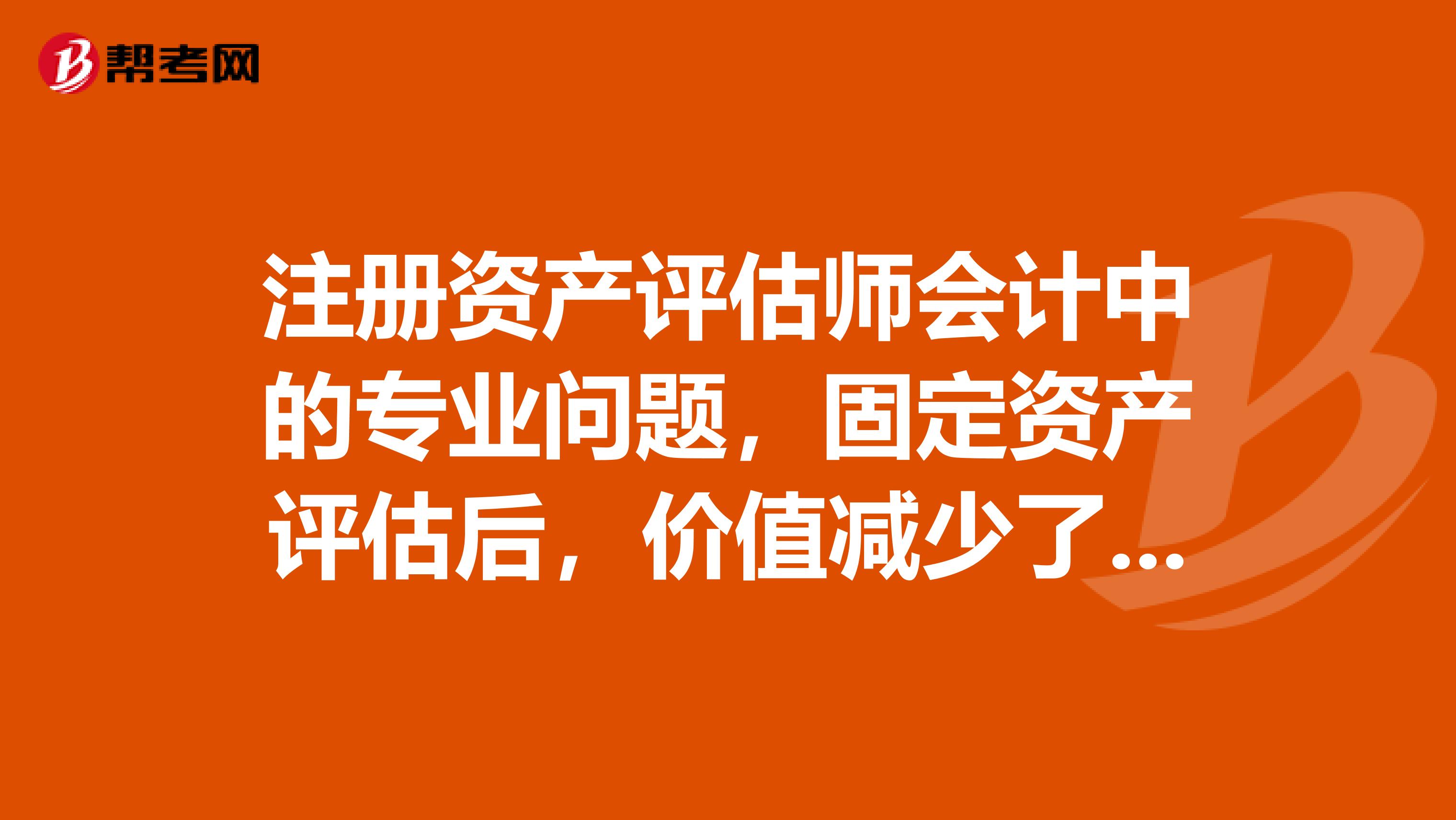 注册资产评估师会计中的专业问题，固定资产评估后，价值减少了，怎么做会计分录？求解答