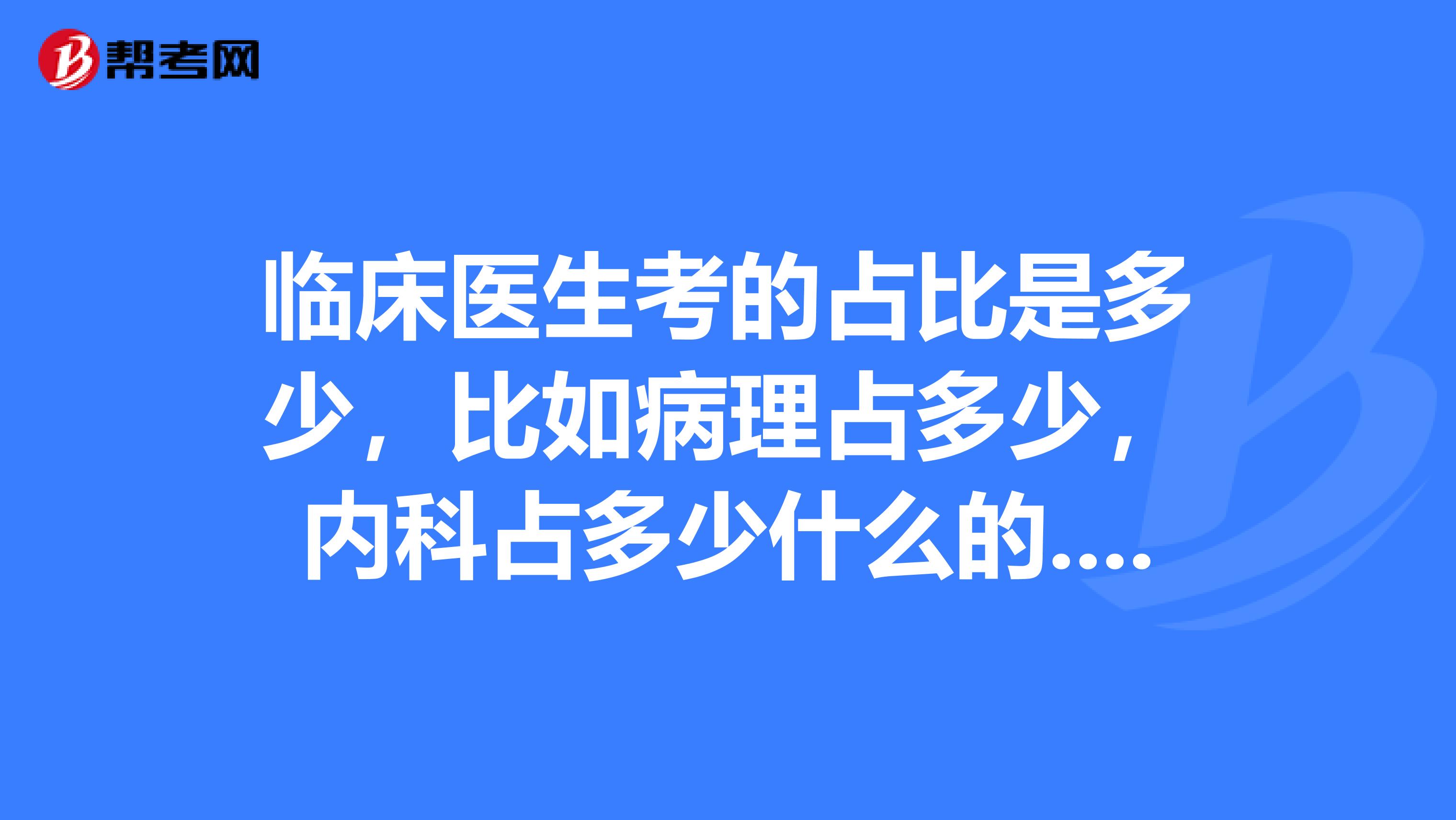 臨床醫(yī)生考的占比是多少，比如病理占多少，內(nèi)科占多少什么的... 最好能詳細(xì)點(diǎn)，能細(xì)化到科目最好，比如病理占多少，內(nèi)科占多少什么的