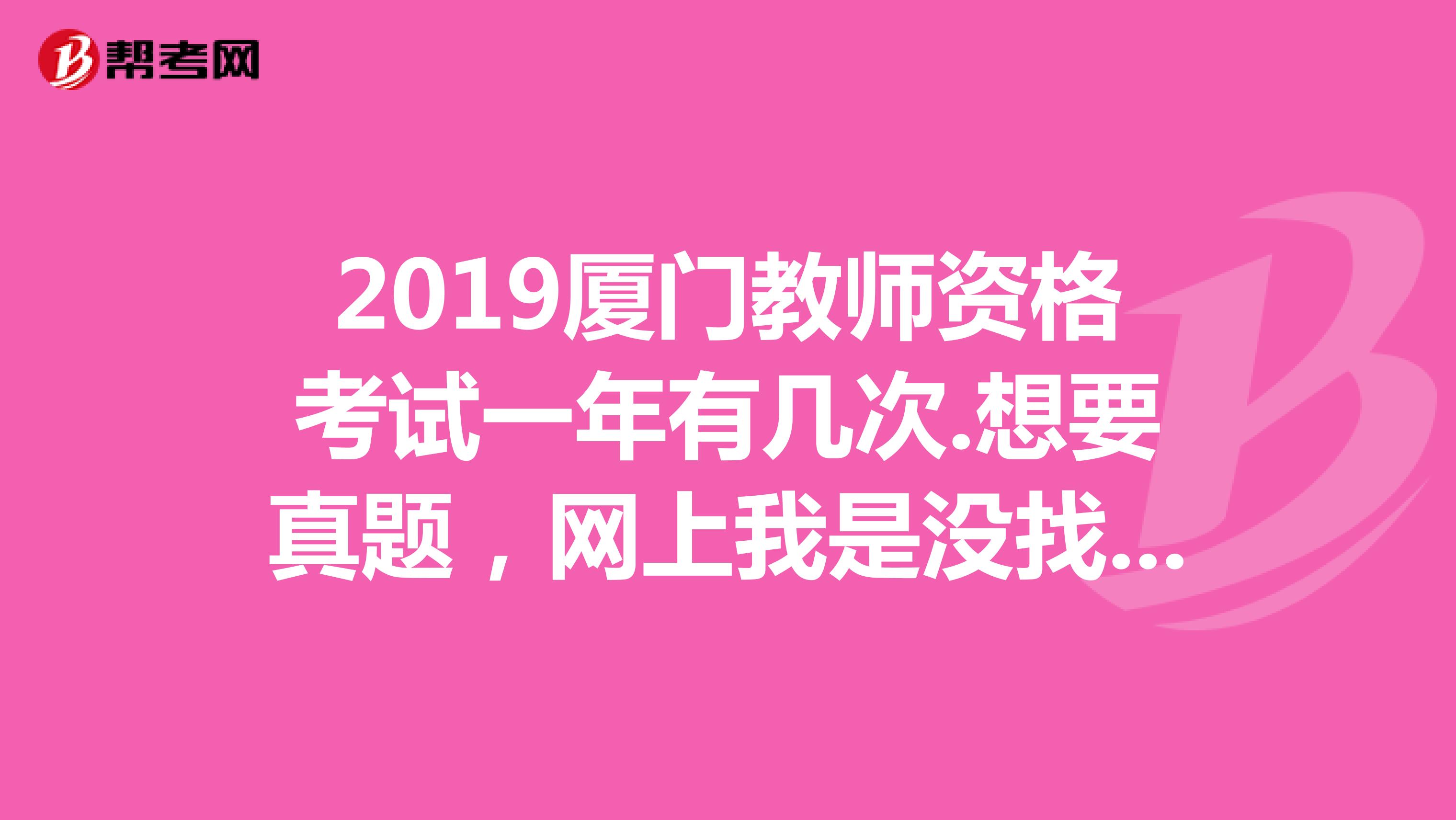 2019厦门教师资格考试一年有几次.想要真题，网上我是没找到啊。