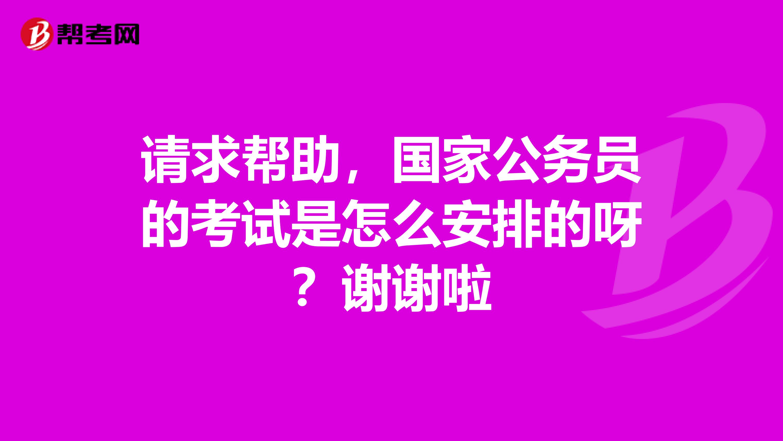 请求帮助，国家公务员的考试是怎么安排的呀？谢谢啦