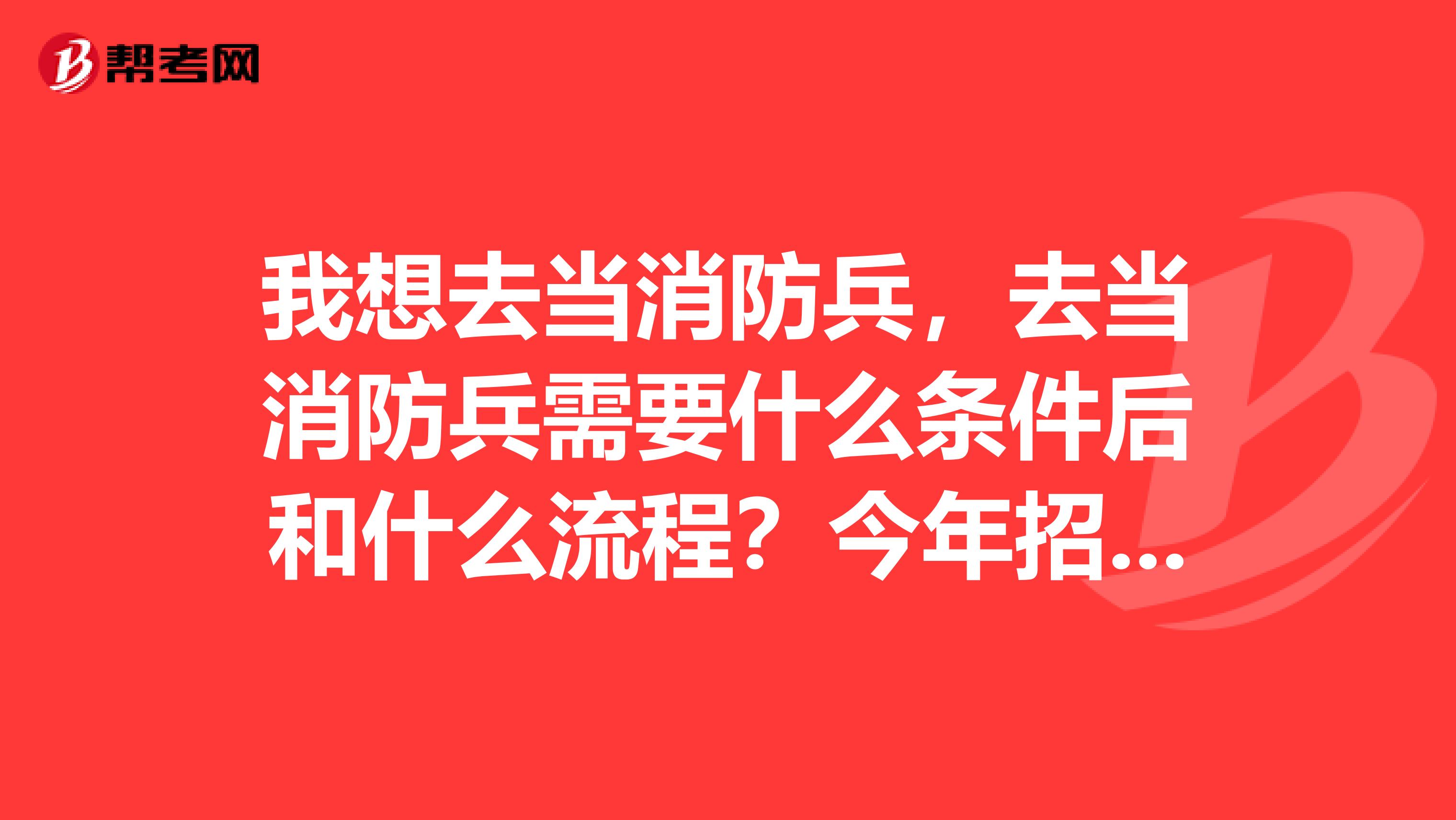 我想去当消防兵,去当消防兵需要什么条件后和什么流程?今年招不招消防兵?老班长们,借点儿经验