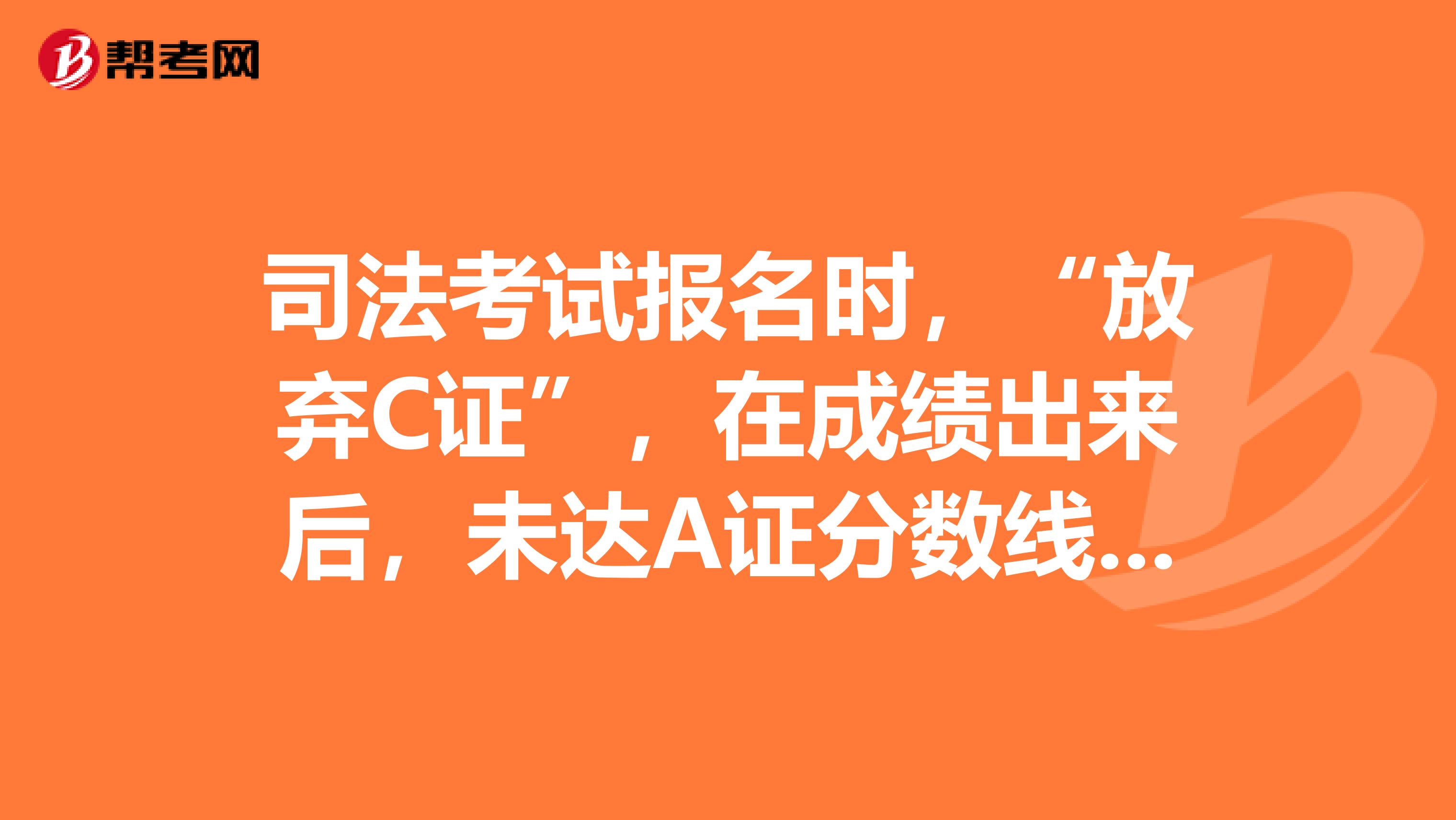 司法考试报名时,“放弃C证”,在成绩出来后,未达A证分数线而是仅达到C证分数线,还有可能申请到C证么