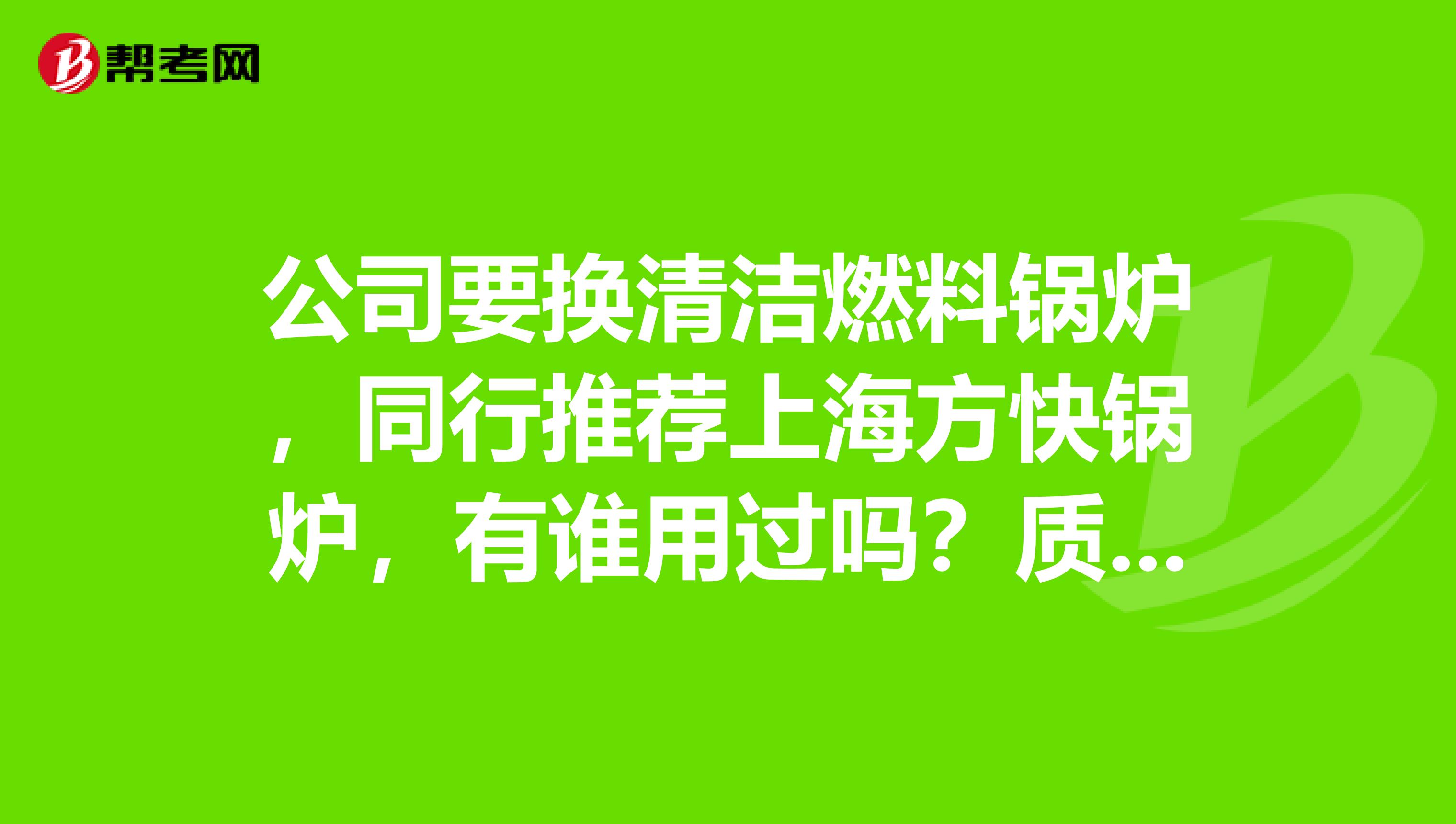 公司要换清洁燃料锅炉，同行推荐上海方快锅炉，有谁用过吗？质量怎么样？
