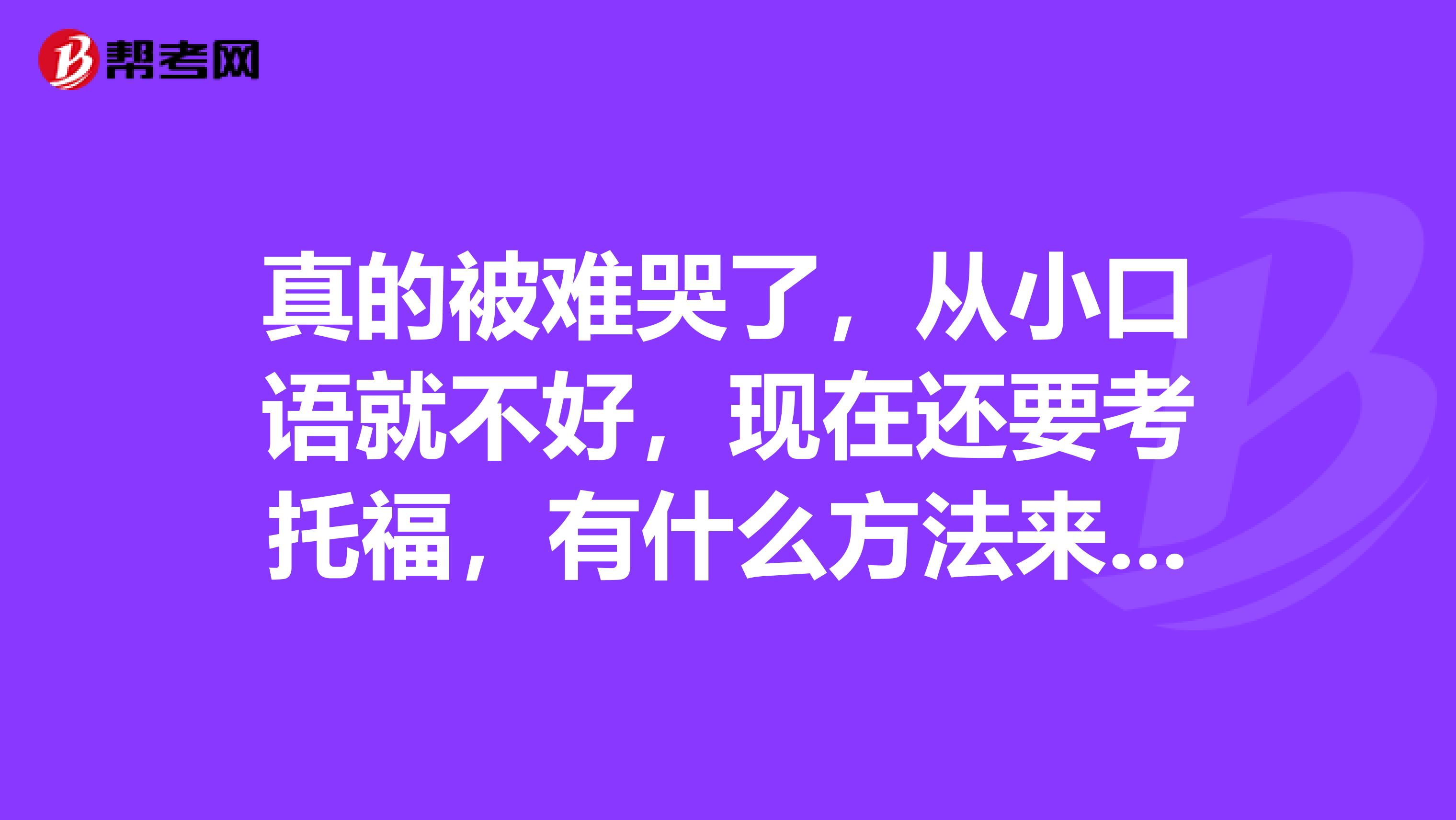 真的被难哭了,从小口语就不好,现在还要考托福,有什么方法来解决口语问题吗?