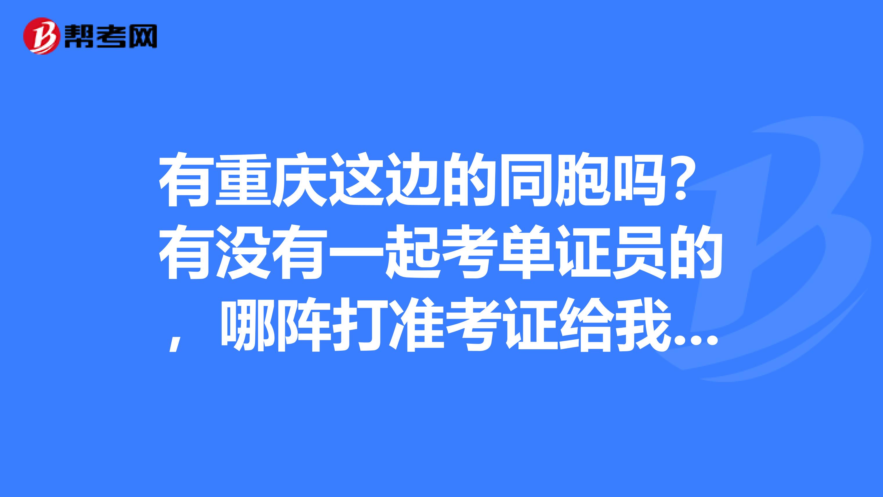 有重慶這邊的同胞嗎？有沒有一起考單證員的，哪陣打準考證給我說一哈也？？
