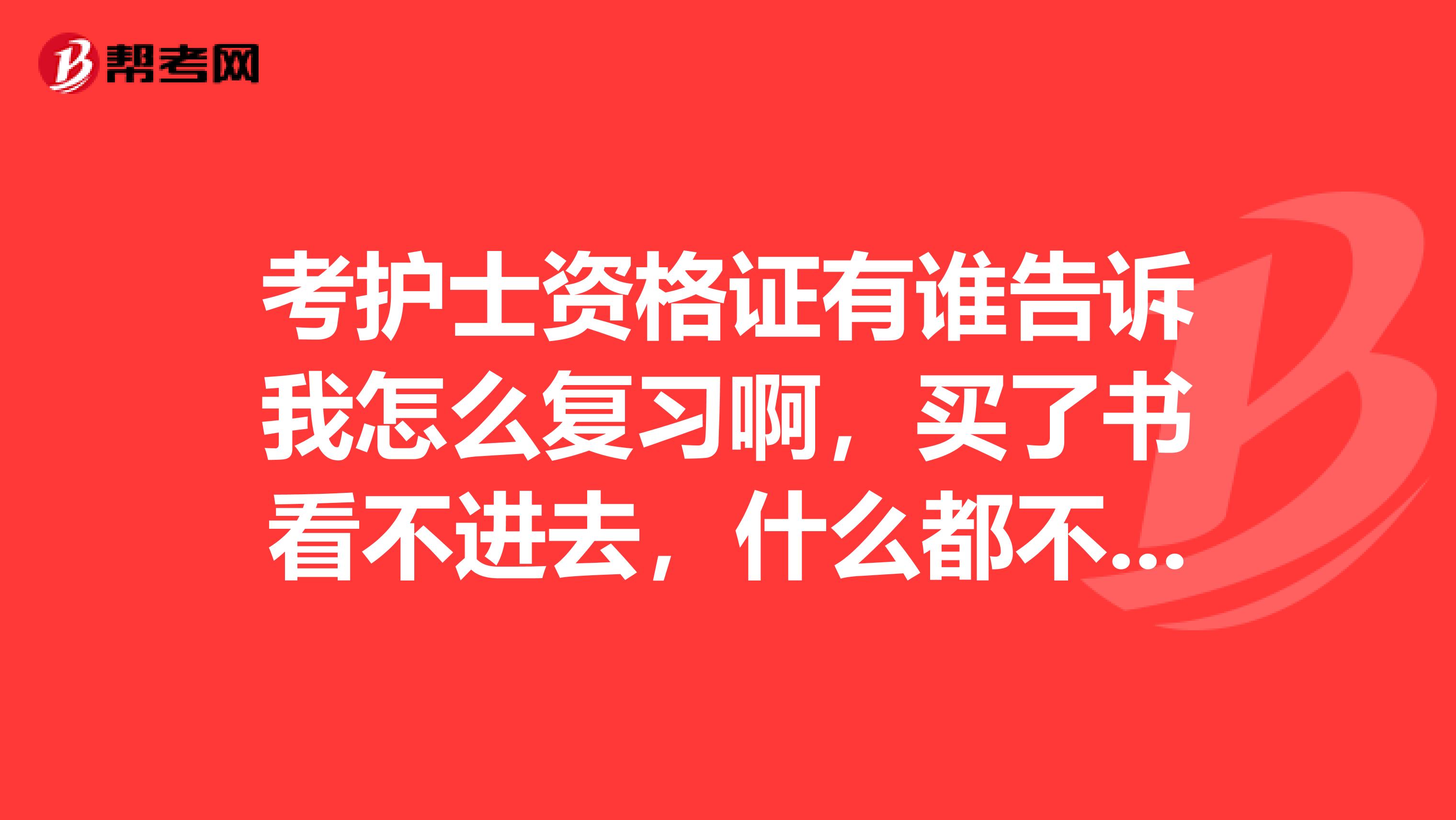 考护士资格证有谁告诉我怎么复习啊，买了书看不进去，什么都不会啊，5月份就考试了，啊啊啊头疼