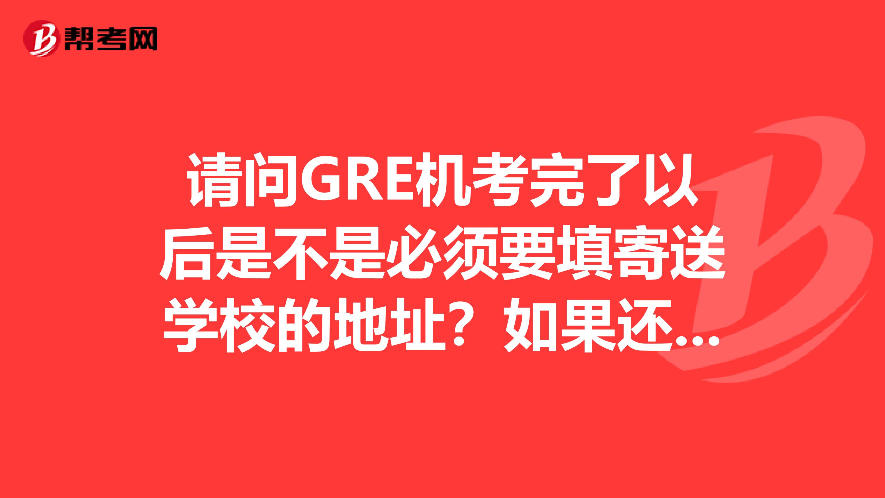 请问GRE机考完了以后是不是必须要填寄送学校的地址?如果还没选好能不填吗?
