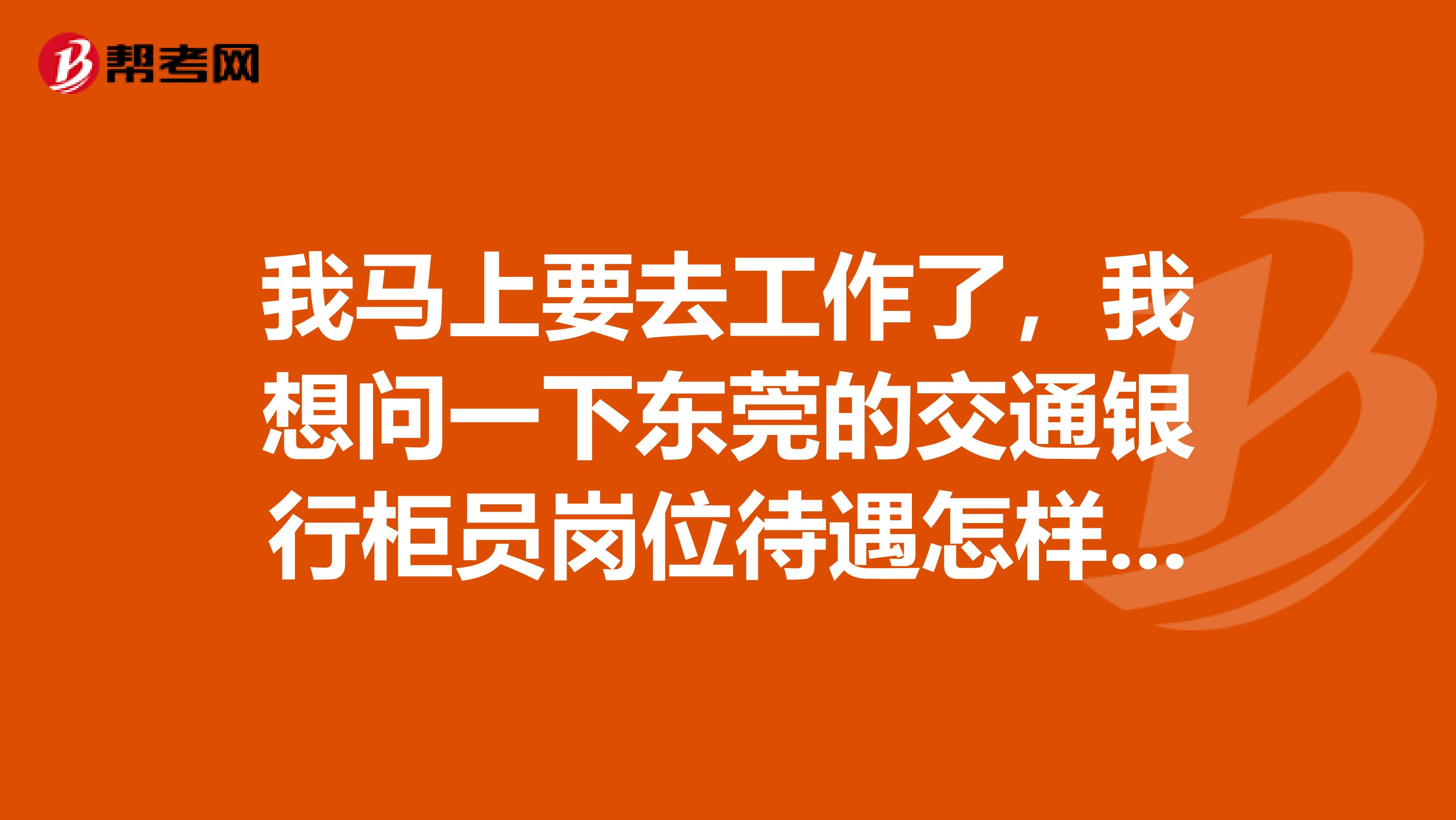 我马上要去工作了，我想问一下东莞的交通银行柜员岗位待遇怎样呢？