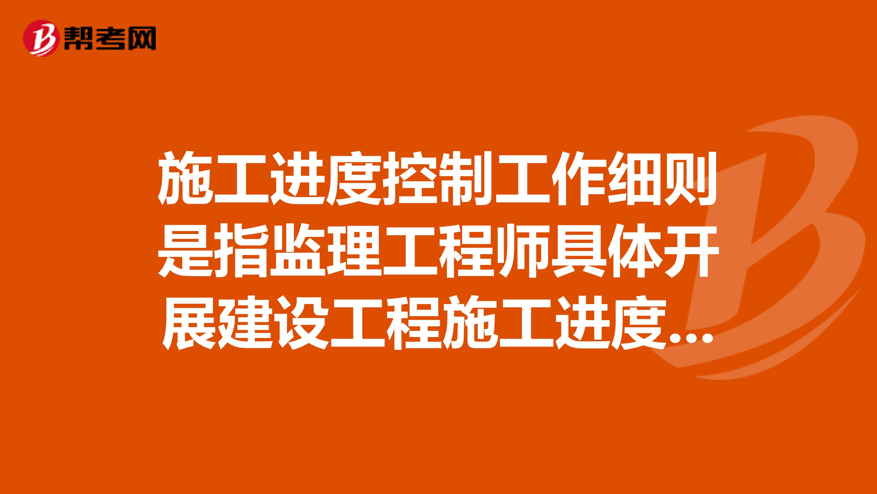 施工进度控制工作细则是指监理工程师具体开展建设工程施工进度控制实务工作的文件,主要内容是什么?