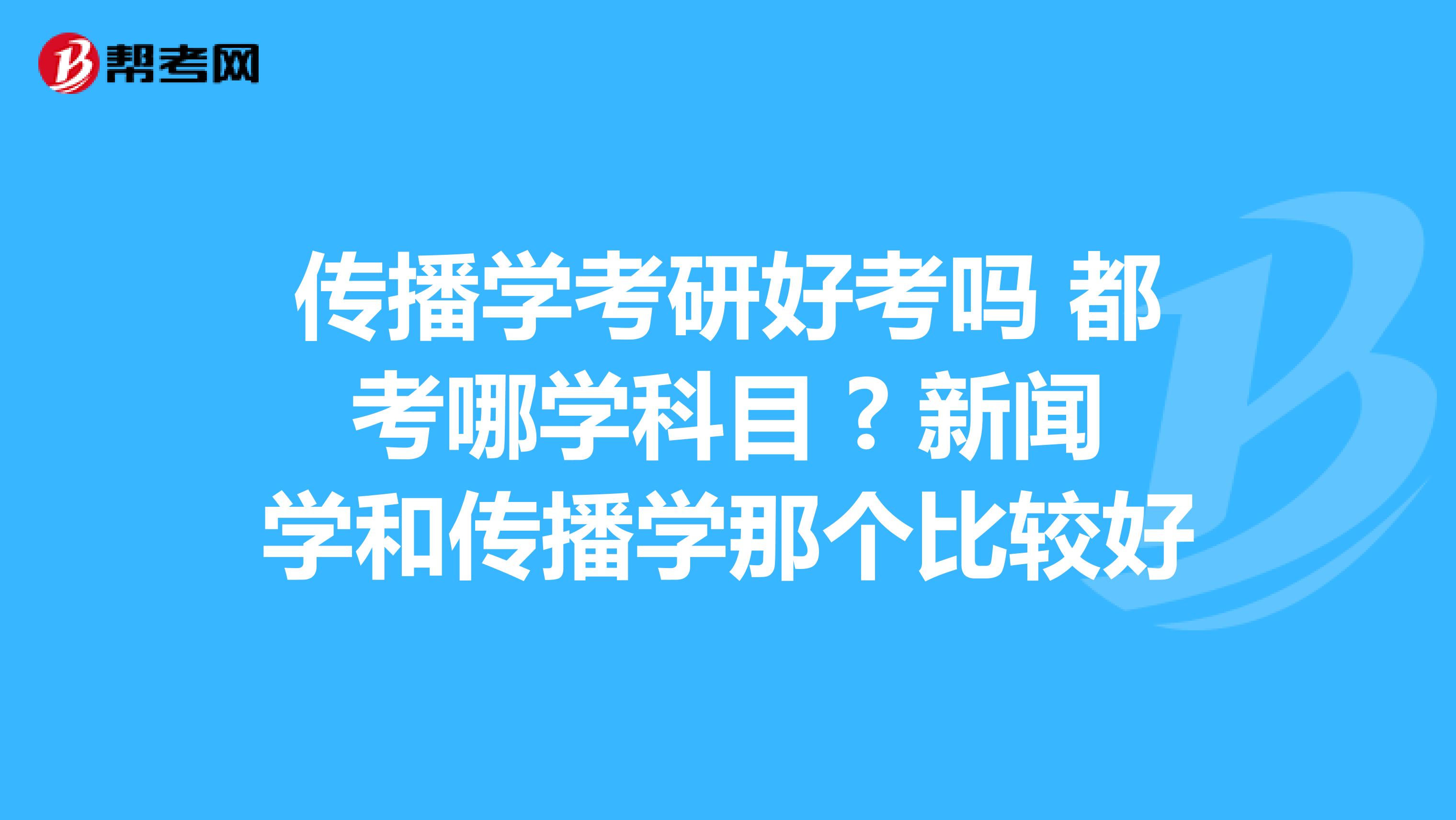 傳播學考研好考嗎 都考哪學科目 ? 新聞學和傳播學那個比較好