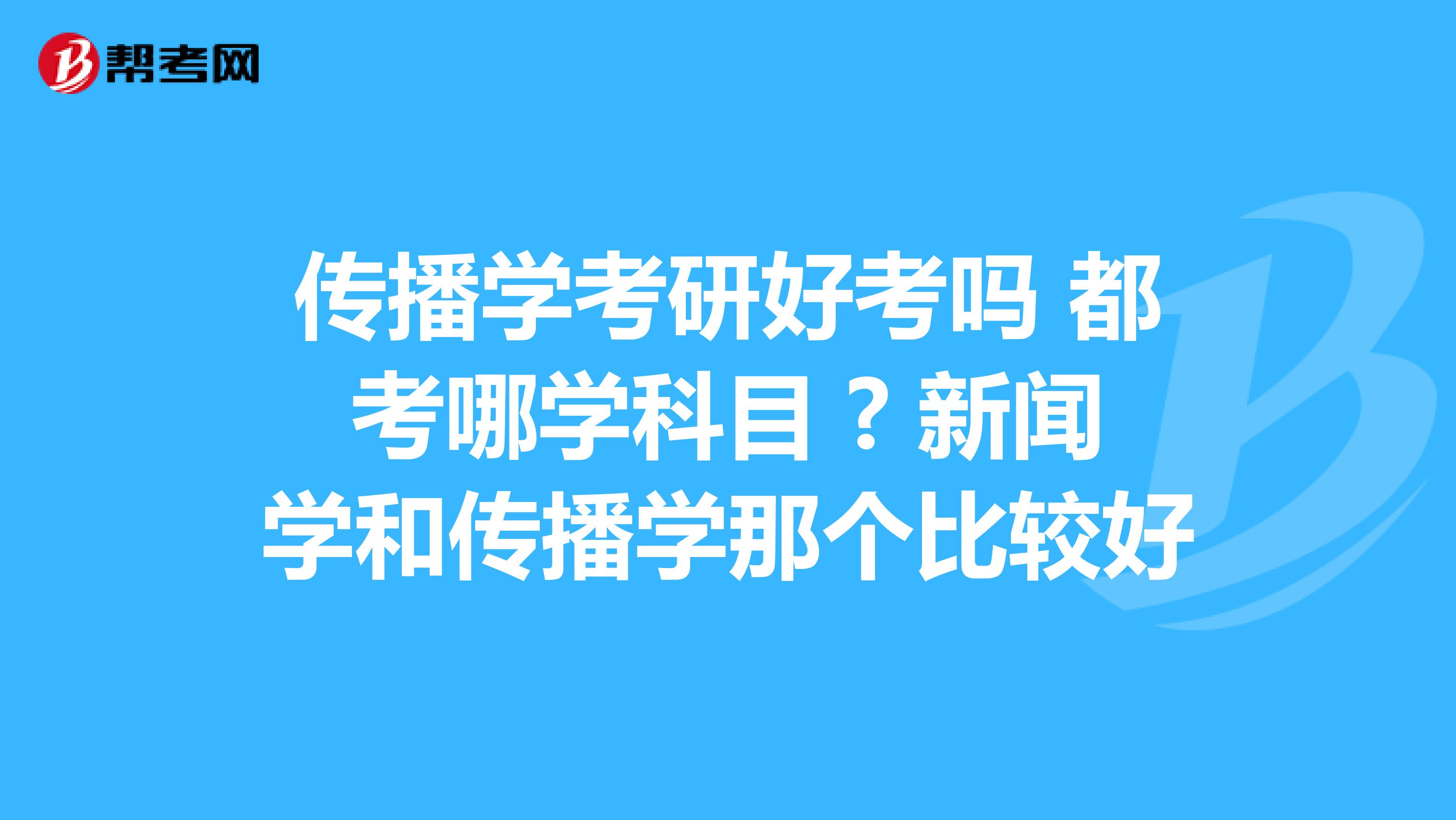 传播学考研好考吗 都考哪学科目 ? 新闻学和传播学那个比较好