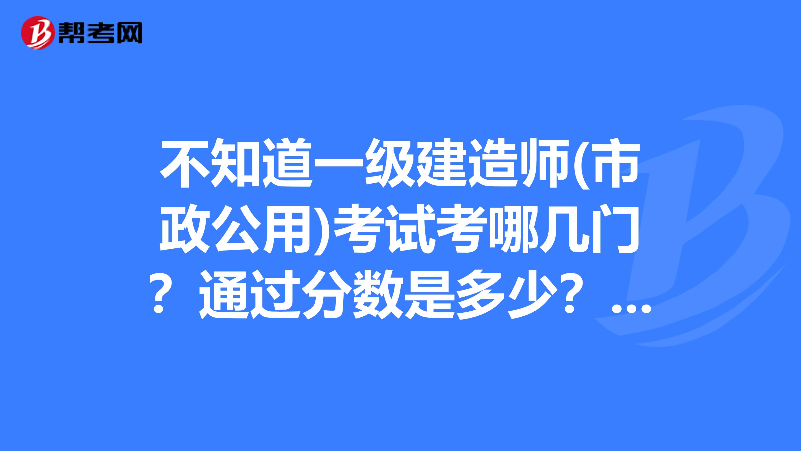 不知道一级建造师(市政公用)考试考哪几门？通过分数是多少？谢谢！