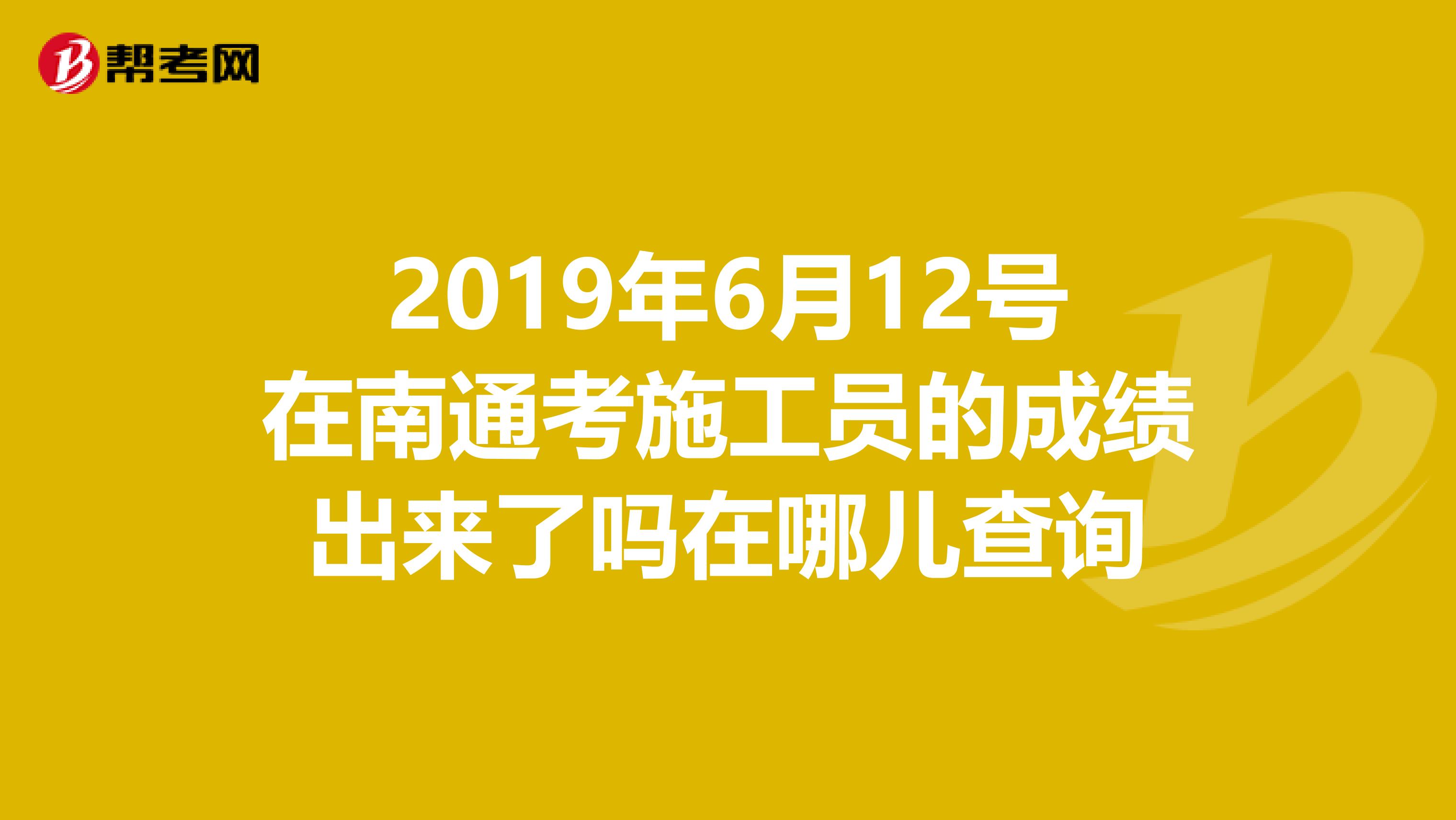 2019年6月12号在南通考施工员的成绩出来了吗在哪儿查询