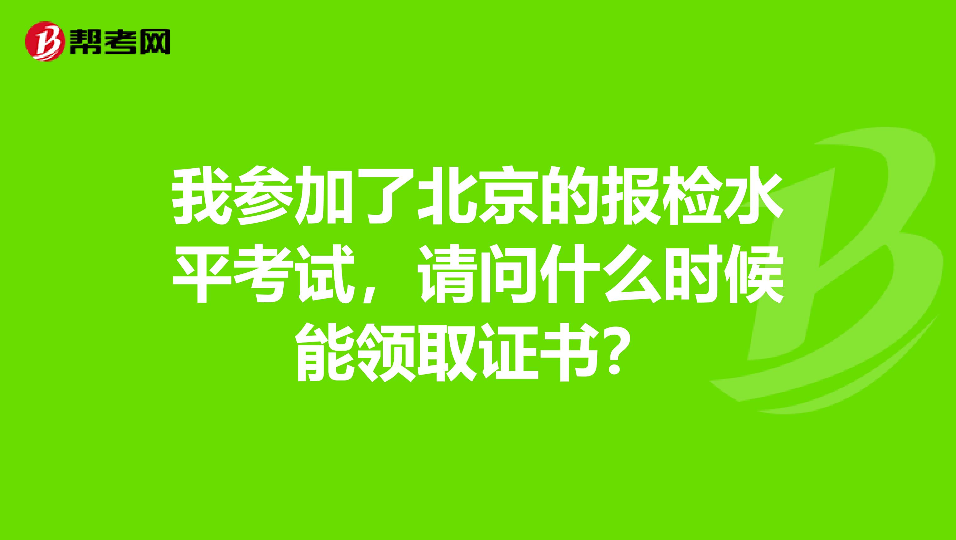 我参加了北京的报检水平考试,请问什么时候能领取证书?