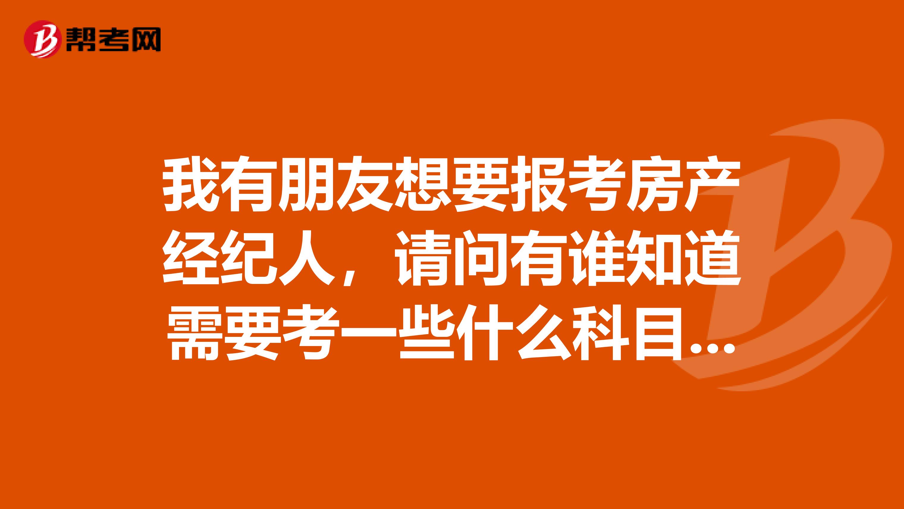 我有朋友想要报考房产经纪人，请问有谁知道需要考一些什么科目吗？