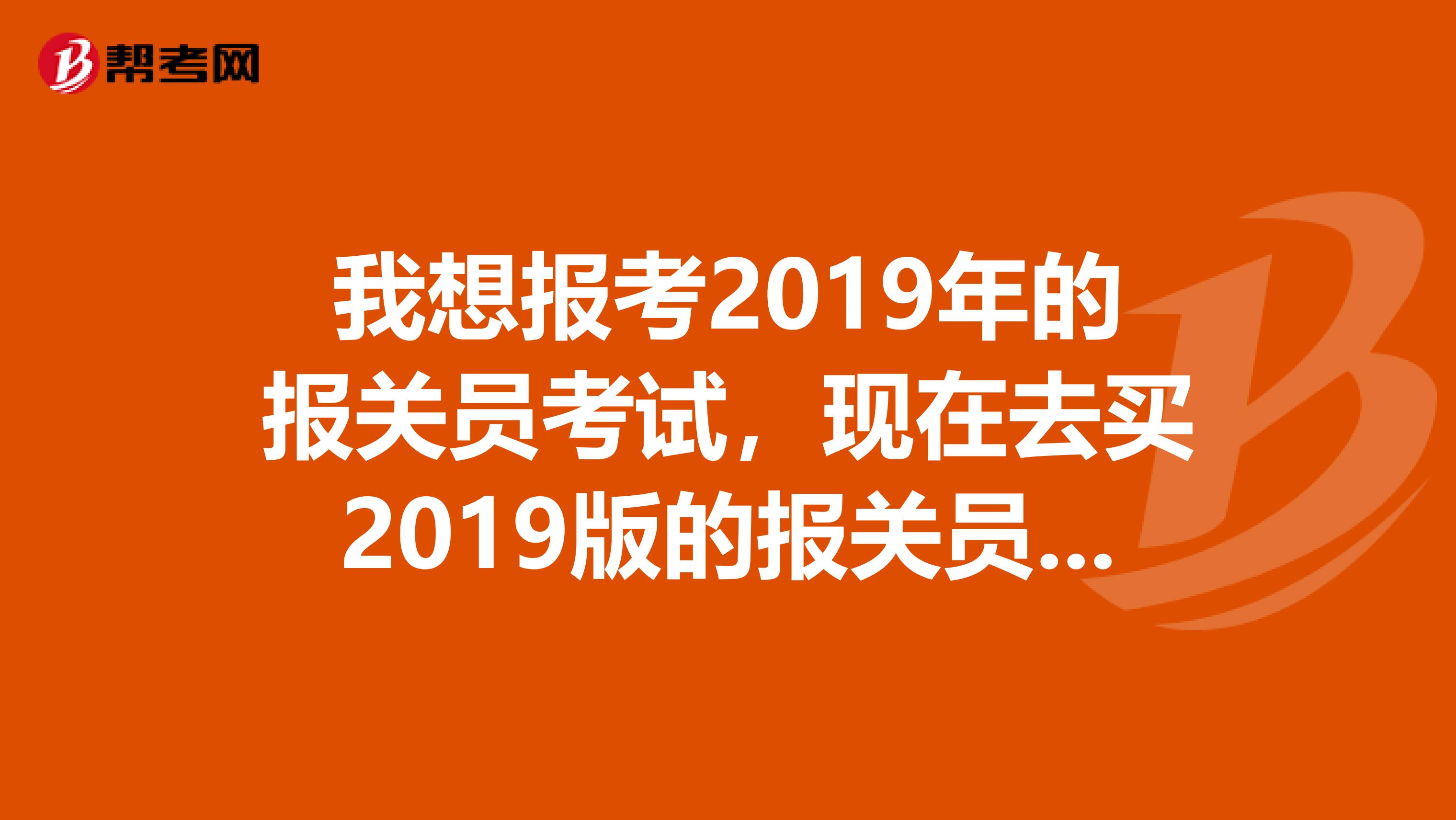 我想報考2019年的報關(guān)員考試，現(xiàn)在去買2019版的報關(guān)員教材有用嗎？