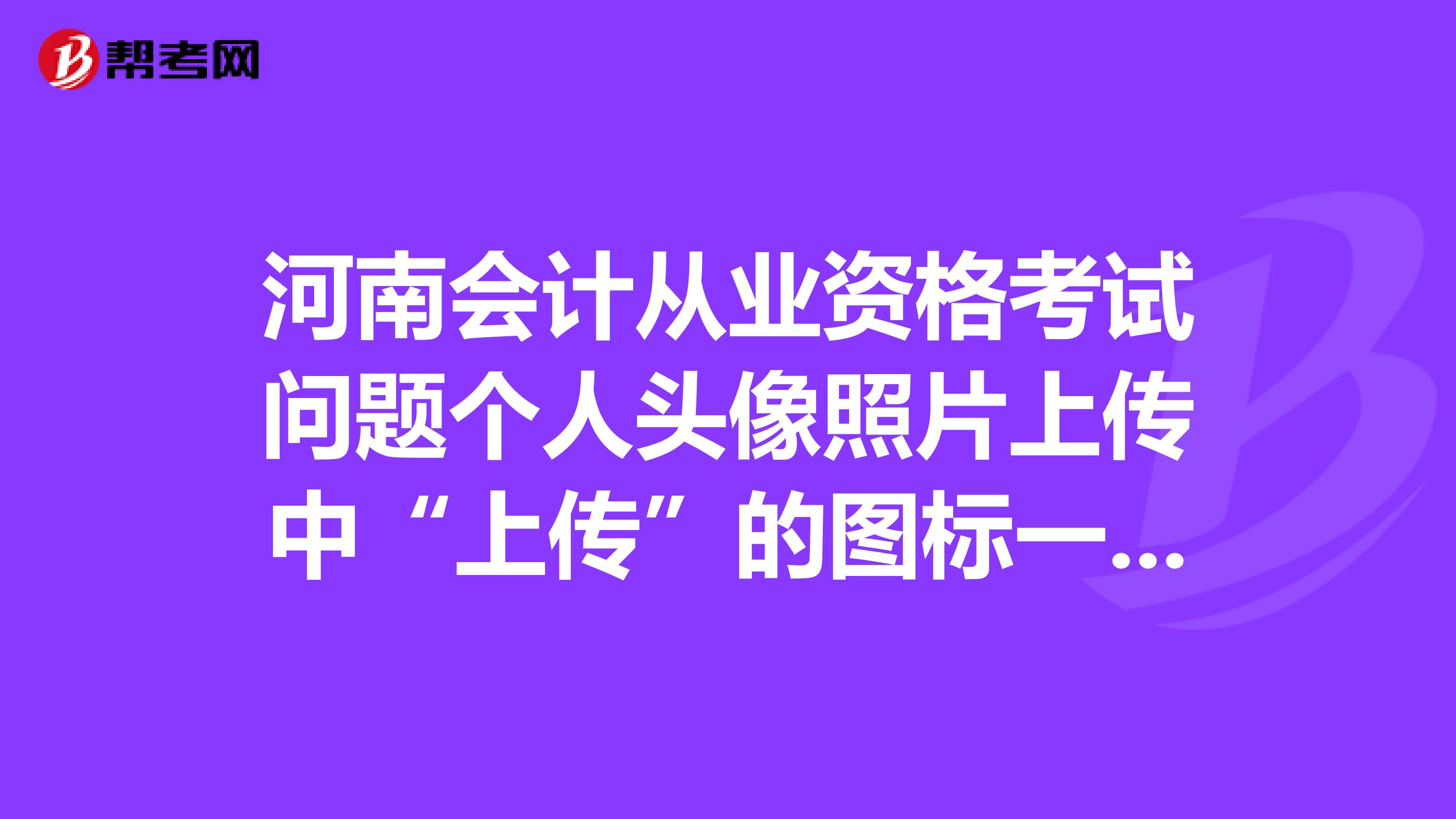 河南会计从业资格考试问题个人头像照片上传中“上传”的图标一直是灰色的,就是不能打开。如图所示