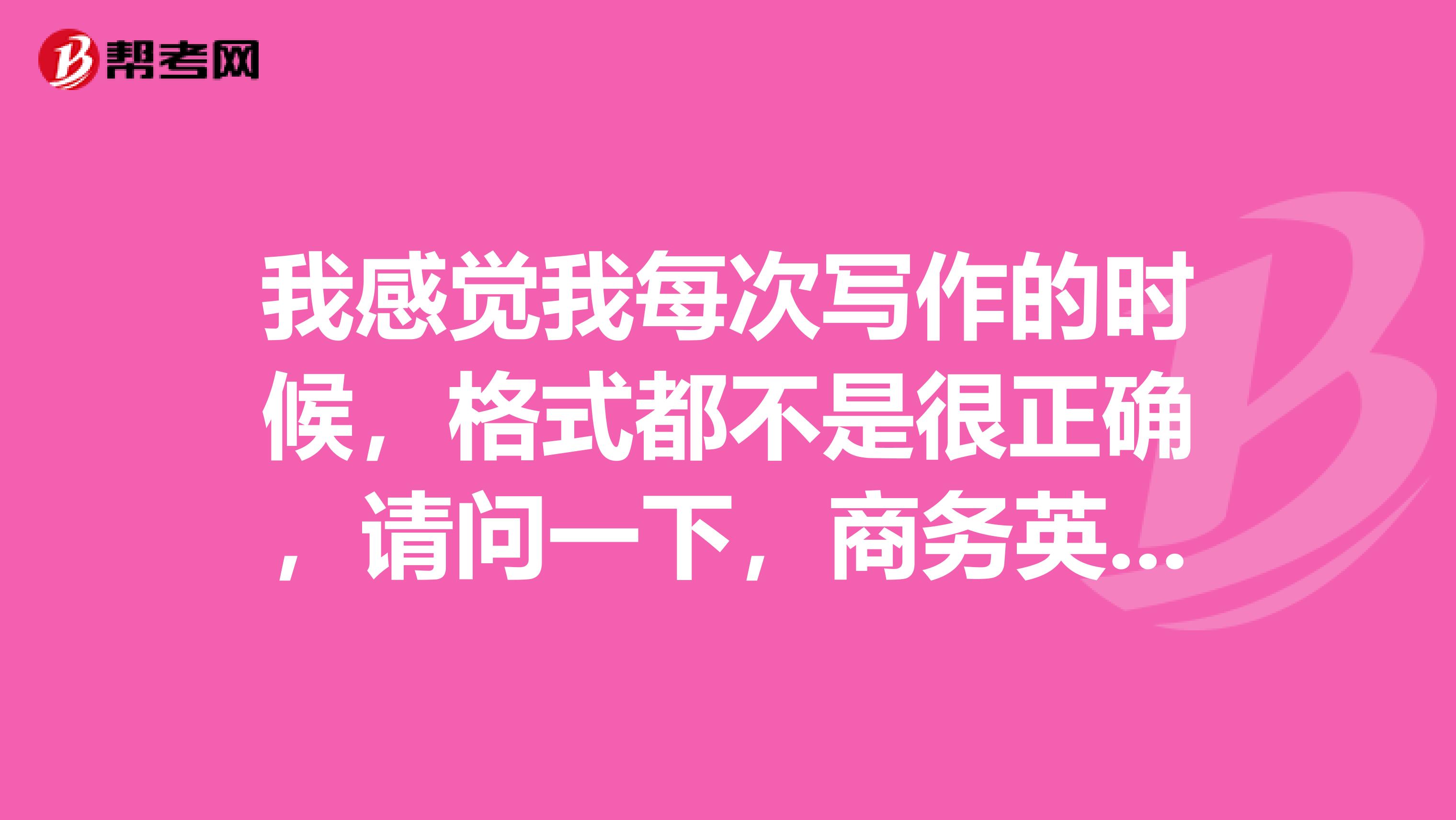 我感觉我每次写作的时候，格式都不是很正确，请问一下，商务英语的格式究竟是什么样的？