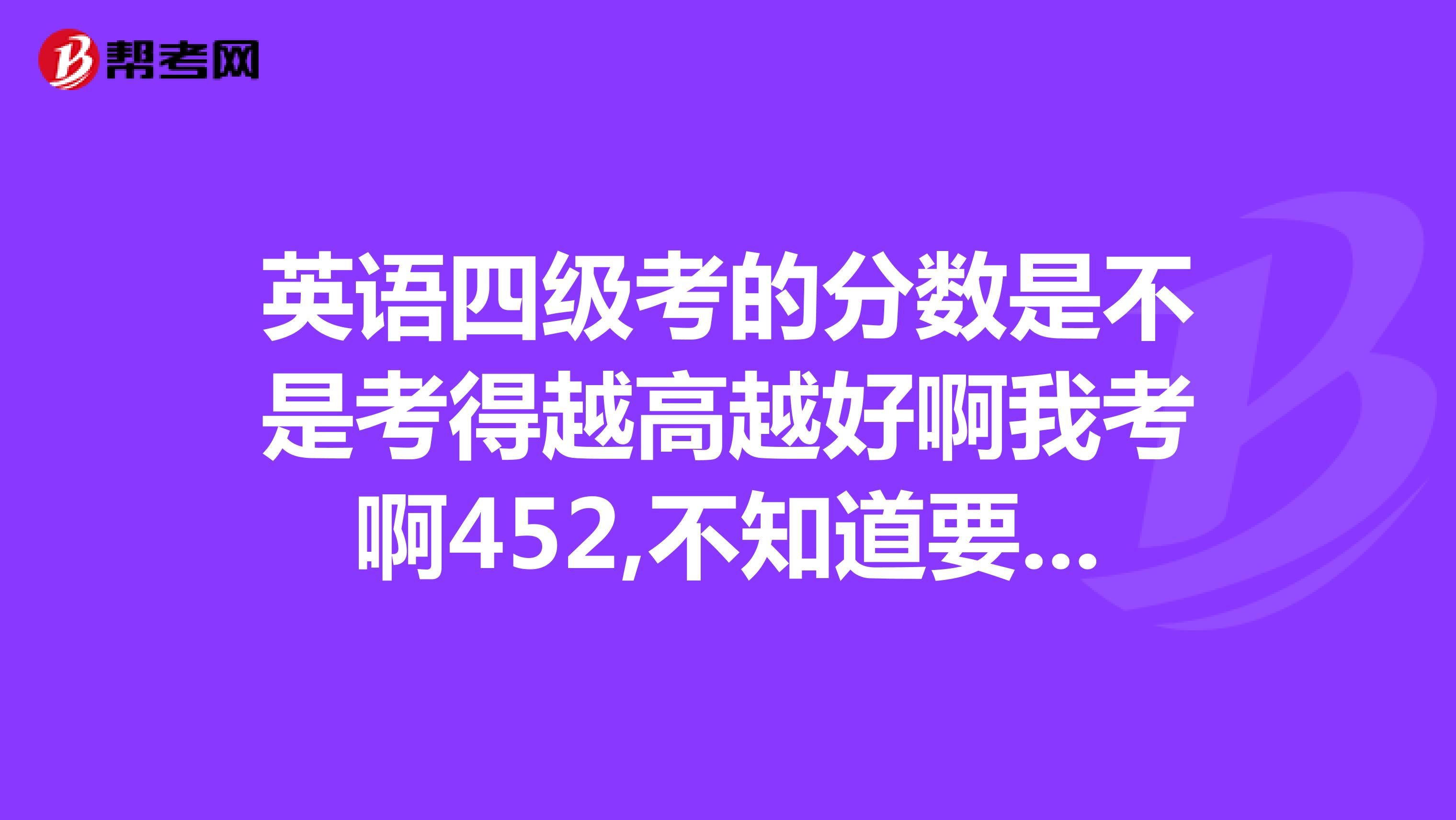 英语四级考的分数是不是考得越高越好啊我考啊452,不知道要不要再考啊