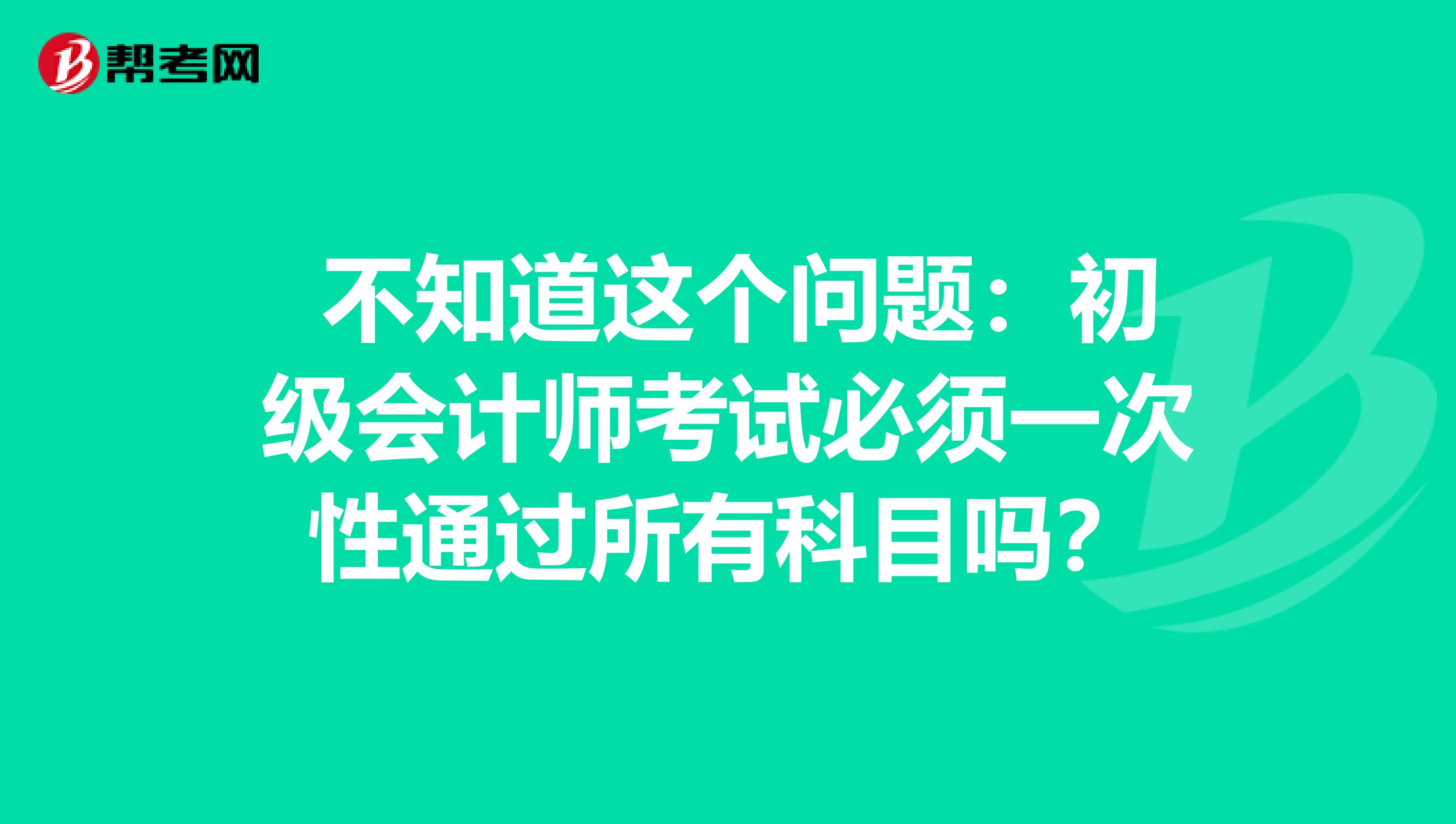  不知道这个问题：初级会计师考试必须一次性通过所有科目吗？